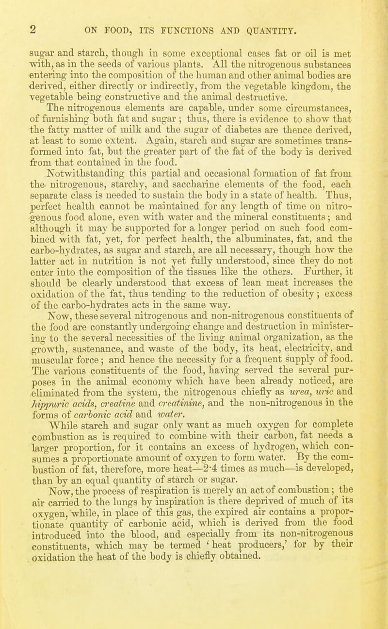 sugar and starch, though in some exceptional cases fat or oil is met with, as in the seeds of various plants. All the nitrogenous substances entering into the composition of the human and other animal bodies are derived, either directly or indirectly, fi-om the vegetable kingdom, the vegetable being constructive and the animal destructive. The nitrogenous elements are capable, under some circumstances, of fm-nishing both fat and sugar ; thus, there is e%ddeuce to show that the fatty matter of milk and the sugar of diabetes are thence derived, at least to some extent. Again, starch and sugar are sometimes trans- fonned into fat, but the greater part of the fat of the body is derived from that contained in the food. Notvsdthstanding this partial and occasional formation of fat from the nitrogenous, starchy, and sacchaiine elements of the food, each separate class is needed to sustain the body in a state of health. Thus, perfect health cannot be maintained for any length of time on nitro- genous food alone, even with water and the mineral constituents; and although it may be supported for a longer period on such food com- bined with fat, yet, for perfect health, the albmninates, fat, and the carbo-hydi-ates, as sugar and starch, are all necessary, thoug-h how the latter act in nutrition is not yet fully imderstood, since they do not enter into the composition of the tissues like the others. Further, it should be clearly understood that excess of lean meat increases the oxidation of the fat, thus tending to the reduction of obesity; excess of the carbo-hydrates acts in the same way. Now, these several nitrogenous and non-nitrogenous constituents of the food are constantly undergoing change and destruction in minister- ing to the several necessities of the living animal organization, as the growth, sustenance, and waste of the body, its heat, electi'icity, and muscular force; and hence the necessity for a frequent supply of food. The various constituents of the food, having served the several pi.ir- poses in the animal economy which have been already noticed, are eliminated from the system, the nitrogenous chiefly as urea, uric and hippuric acids, cyreatine and creatinine, and the non-nitrogenous in the forms of carbonic acid and ivater. While starch and sugar only want as much oxygen for complete combustion as is requu-ed to combine with their carbon, fat needs a larger proportion, for it contains an excess of hyd^-ogen, which con- sumes a proportionate amoimt of oxygen to form water. By the com- bustion of fat, therefore, more heat—2-4 times as much—is developed, than by an equal quantity of starch or sugar. Now, the process of respiration is merely an act of combustion; the air can-ied to the hmgs by inspiration is there deprived of much of its oxygen, while, in place of this gas, the expfred air contains a propor- tionate quantity of carbonic acid, which is derived from the food introduced into the blood, and especially from its non-nitrogenous constituents, which may be termed 'heat producers,' for by their oxidation the heat of the body is chiefly obtained.