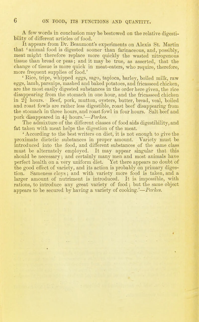 _ _ A few words in conclusion may be bestowed on the relative digesti- bility of different articles of food. It appears from Dr. Beaumont's experiments on Alexis St. Martin that ' animal food is digested sooner than farinaceous, and, possibly, meat might therefore replace more quickly the wasted nitrogenous tissue than bread or peas; and it may be true, as asserted, that the change of tissue is more quick in meat-eaters, who require, therefore, more frequent supplies of food.' ' Eice, tripe, whipped eggs, sago, tapioca, barley, boiled milk, raw eggs, lamb, parsnips, mashed and baked potatoes, and fricasseed chicken, are the most easily digested substances in the order here given, the rice disappearing from the stomach in one hour, and the fricasseed chicken in 2| hours. Beef, pork, mutton, oysters, butter, bread, veal, boiled and roast fowls are rather less digestible, roast beef disappearing from the stomach in thi'ee houi's, and roast fowl in four hom-s. Salt beef and pork disappeared in 4j hours.'—Parkes. The admixture of the different classes of food aids digestibility, and fat taken with meat helps the digestion of the meat. ' According to the best writers on diet, it is not enough to give the proximate dietetic substances in proper amount. Variety must be introduced into the food, and different substances of the same class must be alternately employed. It may appear singular that this shoidd be necessary; and certainly many men and most animals have perfect health on a very uniform diet. Yet there appears no doubt of the good effect of variety, and its action is probably on primary diges- tion. Sameness cloys; and with variety more food is taken, and a larger amoimt of nutriment is introduced. It is impossible, with rations, to introduce any great variety of food; but the same object appears to be secured by having a variety of cooking.'—Parhes.