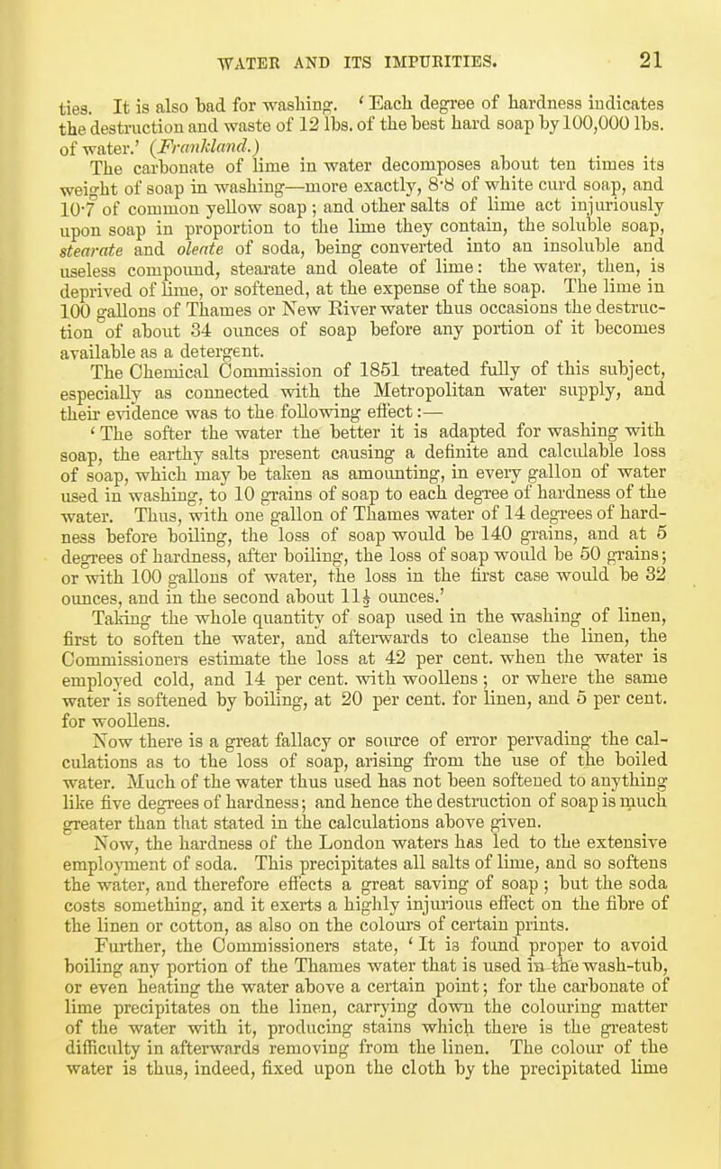 ties. It is also bad for -wasliinp;. ' Each degree of hardness indicates the destruction and waste of 12 lbs. of the best hard soap by 100,000 lbs. of water.' (FrcmJcland.) The carbonate of lime in water decomposes about ten times its weio-ht of soap in washing—more exactly, 8-8 of white cm-d soap, and 10-7 of common yeUow soap ; and other salts of lime act injuriously upon soap in proportion to the lime they contain, the soluble soap, stearate and olente of soda, being converted into an insoluble and useless compoimd, stearate and oleate of lime: the water, then, is deprived of lime, or softened, at the expense of the soap. The lime in 100 gallons of Thames or New River water thus occasions the destruc- tion of about 34 ounces of soap before any portion of it becomes available as a detergent. The Chemical Commission of 1851 treated fully of this subject, especially as connected with the Metropolitan water supply, and their e-\adence was to the following eifect:— ' The softer the water the better it is adapted for washing with soap, the earthy salts present causing a definite and calcidable loss of soap, which 'may be taken as amoimting, in every gallon of water used in washing, to 10 grains of soap to each degree of hardness of the water. Thus, with one gallon of Thames water of 14 degrees of hard- ness before boiling, the loss of soap would be 140 gi'ains, and at 5 degi-ees of hardness, after boiling, the loss of soap would be 50 grains; or with 100 gallons of water, the loss in the first case would be 32 ounces, and in the second about llh ounces.' Taking the whole quantity of soap used in the washing of linen, first to soften the water, and aftei-wards to cleanse the linen, the Commissioners estimate the loss at 42 per cent, when the water is employed cold, and 14 per cent, with woollens ; or where the same water is softened by boiling, at 20 per cent, for linen, and 6 per cent, for woollens. Now there is a great fallacy or sora-ce of error pervading the cal- culations as to the loss of soap, arising from the use of the boiled water. Much of the water thus used has not been softened to anything like five degi-ees of hardness; and hence the destruction of soap is rnuch greater than that stated in the calculations above given. Now, the hardness of the London waters has led to the extensive emplojrnent of soda. This precipitates all salts of lime, and so softens the water, and therefore effects a great saving of soap ; but the soda costs something, and it exerts a highly injm-ious effect on the fibre of the linen or cotton, as also on the colours of certain prints. Fm-ther, the Commissioners state, ' It is found proper to avoid boiling any portion of the Thames water that is used in-tlie wash-tub, or even heating the water above a certain point; for the carbonate of lime precipitates on the linen, carrying down the colouring matter of the water with it, producing stains which there is the greatest difficulty in afterwards removing from the linen. The colour of the water is thus, indeed, fixed upon the cloth by the precipitated lime