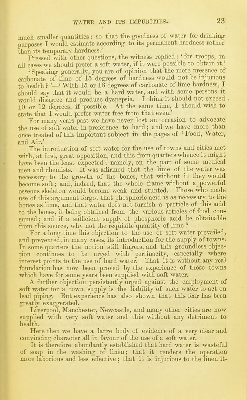 mucli smaller quantities : so that the goodness of water for drinking pm-poses I would estimate according to its permanent hardness rather than its temporary hardness.' Pressed with other questions, the witness replied : ' for troops, in all cases we should prefer a soft water, if it were possible to obtain it.' ' Speaking generally, you are of opinion that the mere presence of carbonate of lime of '15 degrees of hardness would not be injurious to health ? '—' With 15 or 16 degrees of carbonate of lime hardness, ! should say that it would be a hard water, and with some persons it would disagree and produce dyspepsia. I think it should not exceed . 10 or 12 degi-ees, if possible. At the same time, I should wish to state that I would prefer water free from that even.' For many years past we have never lost an occasion to advocate the use of soft water in preference to hard; and we have more than once treated of this important subject in the pages of ' Food, Water, and Air.' The introduction of soft water for the use of towns and cities met with, at fii-st, great opposition, and this from quarters whence it might have been the least expected; namely, on the part of some medical men and chemists. It was affirmed that the lime of the water was necessary to the grO'Wth of the bones, that without it they woiUd become soft; and, indeed, that the whole frame without a powerfirl osseous skeleton would become weak and stunted. Those who made use of this argument forgot that phosphoric acid is as necessary to the bones as lime, and that water does not furnish a particle of this acid to the bones, it being obtained fi'om the various articles of food con- smued; and if a sufficient supply of phosphoric acid be obtainable from this source, why not the requisite quantity of lime ? For a long time this objection to the use of soft water prevailed, and prevented, in many cases, its introduction for the supply of towns. In some quarters the notion still lingers, and this groundless objec- tion continues to be m-ged with pertinacity, especially where interest points to the use of hard water. That it is without any real foundation has now been proved by the experience of those towns which have for some years been supplied with soft water. A fm-ther objection persistently urged against the employment of soft water for a town supply is the liability of such water to act on lead piping. But experience has also shown that this fear has been gi'eatly exaggerated. Liverpool, Manchester, Newcastle, and many other cities are now supplied Avith very soft water and this without any detriment to health. Here then we have a large body of evidence of a very clear and convincing character all in favour of the use of a soft water. It is therefore abundantly established that hard water is wasteful of soap in the washing of linen; that it renders the operation more laborious and less effective ; that it is injurious to the linen it-