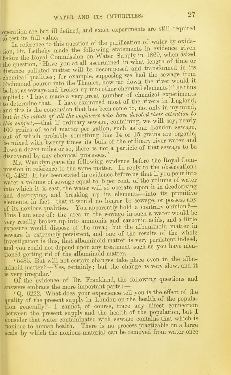 operation are -but ill defined, and exact experiments are still required to test its full A-alue. .„ . . i. In reference to this question of the pimfication of water hy oxida- tion, Dr. Lethehv made the foUowing statements m evidence given i before the Eoyaf Commission on Water Supply m 1869 when asked •the question, 'Have vou at aU ascertained in what length of time or ■ distance polluted matter will be decomposed and transformed m its : chemical qualities; for example, supposing we had the sewage Irom Richmond pom-ed into the Thames, how far down the river would it be lost as sewage and broken up into other chemical elements f he thus irepHed- 'I have made a very great number of chemical experiments . to determine that. I have examined most of the rivers m England, ■ and this is the conclusion that has been come to, hot only m my mmd, but in the mmcis of all the cMcjineers who have devoted their attention to , this suhjcct,—t\id if ordinary sewage, coutainmg, we wiU say, nearly 100 grains of solid matter per gallon, such as om- London sewage, . out of which probably something- like 14 or 15 gi'ams are organic, be mixed with twenty times its bulk of the ordinary river water and flows a dozen miles or so, there is not a particle of that sewage to be discovered by any chemical processes.' i i /-i Mr. Wanklyn gave the following evidence before the Koyal Com- mission in reference to the same matter. In reply to the observation: ' Q. 5482. It has been stated in evidence before us that if you pour into water a volume of sewage equal to 5 per cent, of the volume of water into which it is cast, the water will so operate upon it in deodorizing and destroying, and breaking up its elements—into its primitive elements, in fact—that it would no longer be sewage, or possess any of its noxious qualities. You apparently hold a contrary opinion ?— This I am sure of: the m-ea in the sewage in such a water would be Tery readily broken up into ammonia and carbonic acids, and a little exposure would dispose of the urea; but the albuminoid matter in sewage is extremely persistent, and one of the results of the_ whole investigation is this, that albuminoid matter is very persistent indeed, and you could not depend upon any treatment such as you have men- tioned getting rid of the albuminoid matter. ' 5485. But will not certain changes talie place even in the albu- minoid matter ?—Yes, certainly; but the change is very slow, and it is very irregular.' Of the evidence of Dr. Frankland, the following questions and answers embrace the more important parts :— ' Q. G222. What does your experience tell you is the effect of the quality of the present supply in London on the health of the popula- tion generally?—I cannot, of coiu'se, trace any direct connection between the present supply and the health of the population, but 1 consider that water contaminated with sewage contains that which is noxious to human health. There is no process practicable on a large scale by which the noxious material can be removed from water once