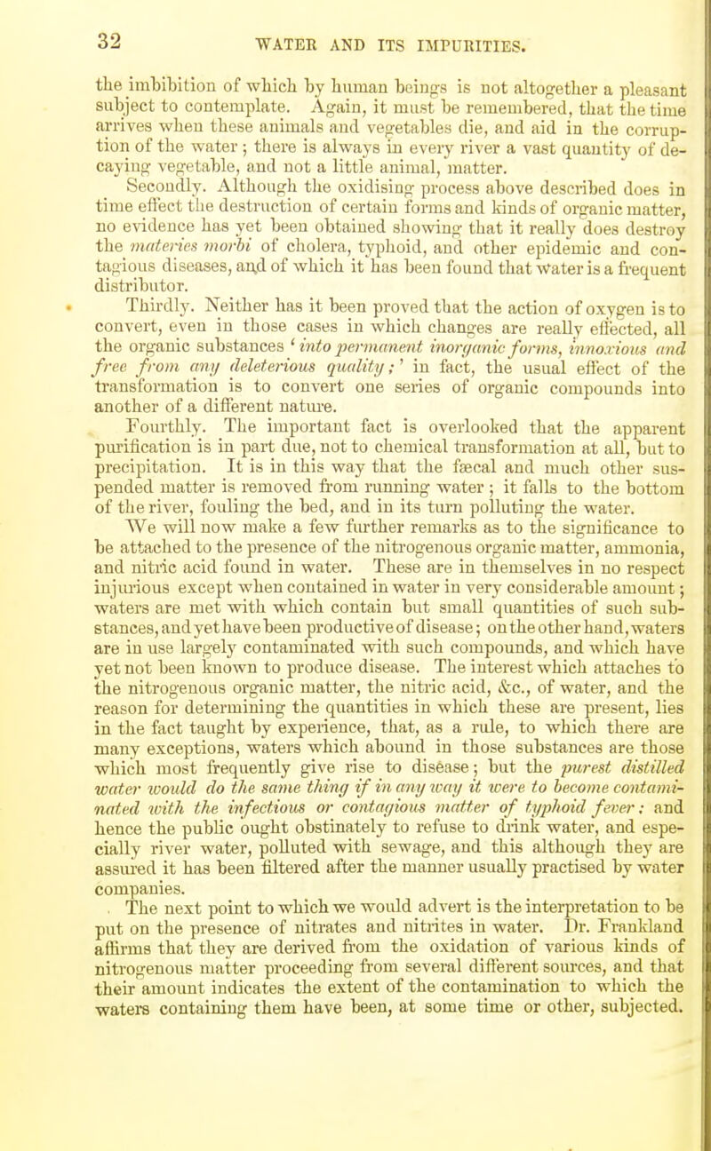 the imbibition of wliich by liuman being-8 is not altogether a pleasant subject to contemplate. Again, it must be remembered, that the time arrives when these animals and vegetables die, and aid in the corrup- tion of the water; there is always in every river a vast quantity of de- caying vegetable, and not a little animal, matter. Secondly. Although the oxidising process above described does in time effect the destruction of certain forms and kinds of organic matter, no evidence has yet been obtained showing that it really does destroy the mnteries morhi of cliolera, typhoid, and other epidemic and con- tagious diseases, an.d of which it has been found that Water is a frequent distributor. Thirdly. Neither has it been proved that the action of oxygen is to convert, even in those cases in which changes are really effected, all the organic substances ' into permanent inorganic forms, innoxious and free from any deleterious quality;' in fact, the usual effect of the transformation is to convert one series of organic compounds into another of a different natm-e. Fourthly. The important fact is overlooked that the apparent pm-ification is in part due, not to chemical transformation at aU, but to precipitation. It is in this way that the fascal and much other sus- pended matter is removed from rimning water ; it falls to the bottom of the river, fouling the bed, and in its turn polluting the water. We will now make a few further remarks as to the significance to be attached to the presence of the nitrogenous organic matter, ammonia, and nitric acid foimd in water. These are in themselves in no respect injm-ious except when contained in water in very considerable amount; waters are met vpith which contain but small quantities of such sub- stances, and yet have been productive of disease; on the other hand, waters are in use largety contaminated with such compounds, and which have yet not been known to produce disease. The interest which attaches to the nitrogenous organic matter, the nitric acid, &c., of water, and the reason for determining the quantities in which these are present, lies in the fact taught by experience, that, as a rule, to which there are many exceptions, waters which abound in those substances are those which most frequently give rise to disease; but the pu7-est distilled water ivould do the same thing if in any ivay it tcere to become contami- nated with the infectious or contagious matter of typhoid fever; and hence the public ought obstinately to refuse to diink water, and espe- cially river water, polluted with sewage, and this although they are assui'ed it has been filtered after the manner usually practised by water companies. , The next point to which we would advert is the interpretation to be put on the presence of nitrates and nitrites in water. Dr. Frankland affirms that they are derived from the oxidation of various kinds of nitrogenous matter proceeding fi-om several different sources, and that their amount indicates the extent of the contamination to which the waters containing them have been, at some time or other, subjected.