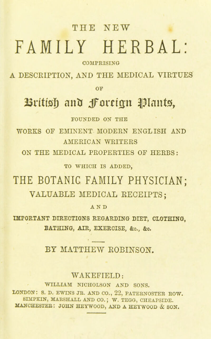 THE NEW FAMILY HERBAL: COMPRISING A DESCRIPTION, AND THE MEDICAL VIRTUES OF BSrittsI) an* dforrifjit plants, FOUNDED ON THE WORKS OF EMINENT MODERN ENGLISH AND AMERICAN WRITERS ON THE MEDICAL PROPERTIES OF HERBS: TO WHICH IS ADDED, THE BOTANIC FAMILY PHYSICIAN; VALUABLE MEDICAL EECEIPTS; AND IMPORTANT DIRECTIONS REGARDING DIET, CLOTHING, BATHING, AIR, EXERCISE, &c, &c. BY MATTHEW EOBINSON. WAKEFIELD: WILLIAM NICHOLSON AND SONS. LONDON: S. D. EWINS JR. AND CO., 22, PATERNOSTER ROW. 8IMPRTN, MARSHALL AND CO. J W. TEQO, CHEAP3IDE. MANCHESTER: JOHN HEYWOOD, AND A HEYWOOD & SON.