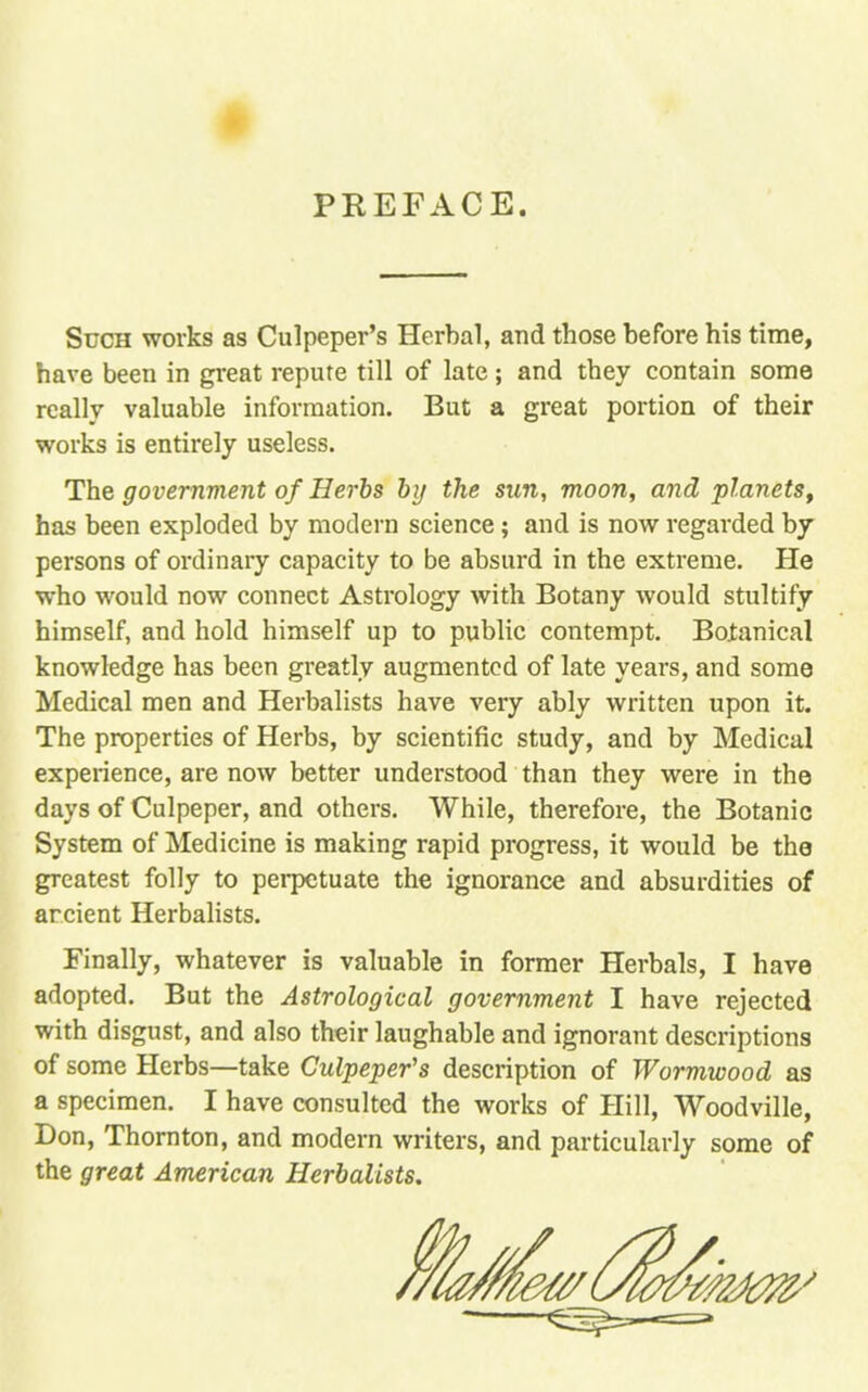 PREFACE. Such works as Culpeper's Herbal, and those before his time, have been in great repute till of late; and they contain some really valuable information. But a great portion of their works is entirely useless. The government of Herbs by the sun, moon, and planets, has been exploded by modern science; and is now regarded by persons of ordinary capacity to be absurd in the extreme. He who would now connect Astrology with Botany would stultify himself, and hold himself up to public contempt. Botanical knowledge has been greatly augmented of late years, and some Medical men and Herbalists have very ably written upon it. The properties of Herbs, by scientific study, and by Medical experience, are now better understood than they were in the days of Culpeper, and others. While, therefore, the Botanic System of Medicine is making rapid progress, it would be the greatest folly to perpetuate the ignorance and absurdities of arcient Herbalists. Finally, whatever is valuable in former Herbals, I have adopted. But the Astrological government I have rejected with disgust, and also their laughable and ignorant descriptions of some Herbs—take Culpeper's description of Wormwood as a specimen. I have consulted the works of Hill, Woodville, Don, Thornton, and modern writers, and particularly some of the great American Herbalists.