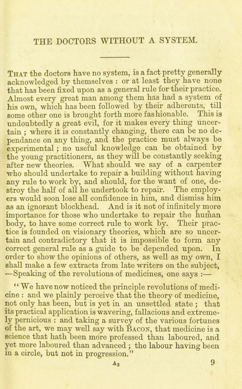 THE DOCTORS WITHOUT A SYSTEM. That the doctors have no system, is a fact pretty generally acknowledged by themselves : or at least they have none that has been fixed upon as a general rule for their practice. Almost every great man among them has had a system of his own, which has been followed by their adherents, till some other one is brought forth more fashionable. This is undoubtedly a great evil, for it makes every thing uncer- tain ; where it is constantly changing, there can be no de- pendance on any thing, and the practice must always be experimental; no useful knowledge can be obtained by the young practitioners, as they wrtl be constantly seeking after new theories. What should we say of a carpenter who should undertake to repair a building without having any rule to work by, and should, for the want of one, de- stroy the half of all he undertook to repair. The employ- ers would soon lose all confidence in him, and dismiss him as an ignorant blockhead. And is it not of infinitely more importance for those who undertake to repair the human body, to have some correct rule to work by. Their prac- tice is founded on visionary theories, which are so uncer- tain and contradictory that it is impossible to form any correct general rule as a guide to be depended upon. In order to show the opinions of others, as well as my own, I shall make a few extracts from late writers on the subject, —Speaking of the revolutions of medicines, one says :— '' We have now noticed the principle revolutions of medi- cine : and we plainly perceive that the theory of medicine, not only has been, but is yet in an unsettled state ; that its practical application is wavering, fallacious and extreme- ly pernicious : and taking a survey of the various fortunes of the art, we may well say with Bacon, that medicine is a science that hath been more professed than laboured, and yet more laboured than advanced; the labour having been in a circle, but not in progression.