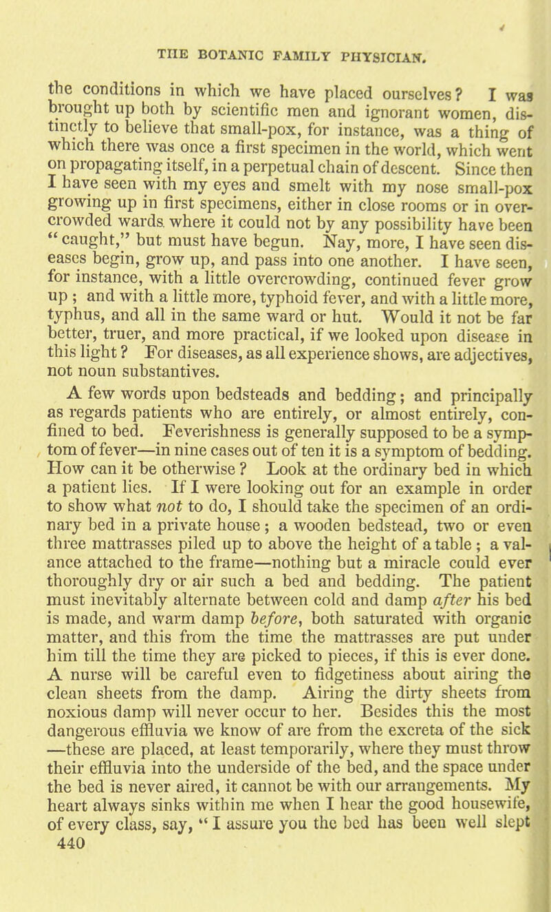 the conditions in which we have placed ourselves? I was brought up both by scientific men and ignorant women, dis- tinctly to believe that small-pox, for instance, was a thing of which there was once a first specimen in the world, which went on propagating itself, in a perpetual chain of descent. Since then I have seen with my eyes and smelt with my nose small-pox growing up in first specimens, either in close rooms or in over- crowded wards, where it could not by any possibility have been  caught, but must have begun. Nay, more, I have seen dis- eases begin, grow up, and pass into one another. I have seen, for instance, with a little overcrowding, continued fever grow up ; and with a little more, typhoid fever, and with a little more, typhus, and all in the same ward or hut. Would it not be far better, truer, and more practical, if we looked upon disease in this light ? For diseases, as all experience shows, are adjectives, not noun substantives. A few words upon bedsteads and bedding; and principally as regards patients who are entirely, or almost entirely, con- fined to bed. Feverishness is generally supposed to be a symp- tom of fever—in nine cases out of ten it is a symptom of bedding. How can it be otherwise ? Look at the ordinary bed in which a patient lies. If I were looking out for an example in order to show what not to do, I should take the specimen of an ordi- nary bed in a private house ; a wooden bedstead, two or even three mattrasses piled up to above the height of a table; a val- ance attached to the frame—nothing but a miracle could ever thoroughly dry or air such a bed and bedding. The patient must inevitably alternate between cold and damp after his bed is made, and warm damp before, both saturated with organic matter, and this from the time the mattrasses are put under him till the time they are picked to pieces, if this is ever done. A nurse will be careful even to fidgetiness about airing the clean sheets from the damp. Airing the dirty sheets from noxious damp will never occur to her. Besides this the most dangerous effluvia we know of are from the excreta of the sick —these are placed, at least temporarily, where they must throw their effluvia into the underside of the bed, and the space under the bed is never aired, it cannot be with our arrangements. My heart always sinks within me when I hear the good housewife, of every class, say,  I assure you the bed has been well slept