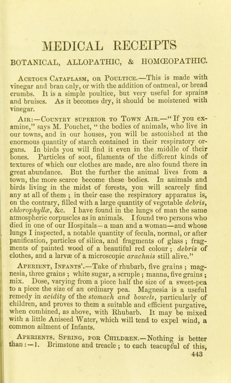 MEDICAL RECEIPTS BOTANICAL, ALLOPATHIC, & IIOMCEOPATHIC. Acetous Cataplasm, or Poultice.—This is made with vinegar and bran only, or with the addition of oatmeal, or bread crumbs. It is a simple poultice, but very useful for sprains and bruises. As it becomes dry, it should be moistened with vinegar. Air:—Country superior to Town Air.—If you ex- amine, says M. Pouchet,  the bodies of animals, who live in our towns, and in our houses, you will be astonished at the enormous quantity of starch contained in their respiratory or- gans. In birds you will find it even in the middle of their bones. Particles of soot, filaments of the different kinds of textures of which our clothes are made, are also found there in great abundance. But the further the animal lives from a town, the more scarce become these bodies. In animals and birds living in the midst of forests, you will scarcely find any at all of them ; in their case the respiratory apparatus is, on the contraiy, filled with a large quantity of vegetable debris, chlorophyllcE, &c. I have found in the lungs of man the same atmospheric corpuscles as in animals. I found two persons who died in one of our Hospitals—a man and a woman—and whose lungs I inspected, a notable quantity of fecula, normal, or after panification, particles of silica, and fragments of glass ; frag- ments of painted wood of a beautiful red colour; debris of clothes, and a larvae of a microscopic arachnis still alive. Aperient, Infants'.—Take of rhubarb, five grains ; mag- nesia, three grains ; white sugar, a scruple; manna, five grains ; mix. Dose, varying from a piece half the size of a sweet-pea to a piece the size of an ordinary pea. Magnesia is a useful remedy in acidity of the stomach and bowels, particularly of children, and proves to them a suitable and efficient purgative, when combined, as above, with Khubarb. It may be mixed with a little Aniseed Water, which will tend to expel wind, a common ailment of Infants. Aperients, Spring, por Children.—Nothing is better than : —1. Brimstone and treacle ; to each teacupful of this,