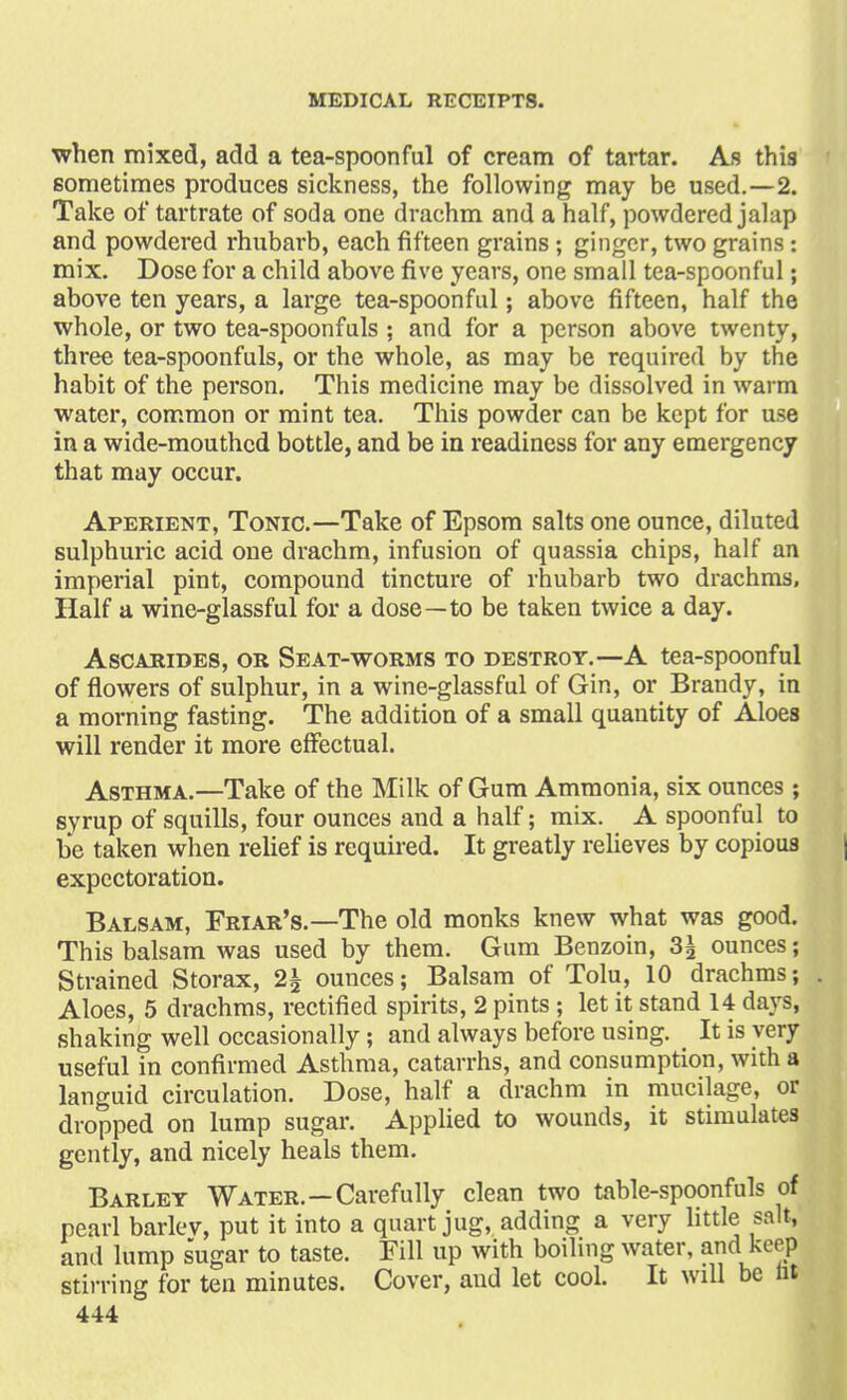 when mixed, add a tea-spoonful of cream of tartar. As this sometimes produces sickness, the following may be used.—2. Take of tartrate of soda one drachm and a half, powdered jalap and powdered rhubarb, each fifteen grains ; ginger, two grains : mix. Dose for a child above five years, one small tea-spoonful; above ten years, a large tea-spoonful; above fifteen, half the whole, or two tea-spoonfuls ; and for a person above twenty, three tea-spoonfuls, or the whole, as may be required by the habit of the person. This medicine may be dissolved in warm water, common or mint tea. This powder can be kept for use in a wide-mouthed bottle, and be in readiness for any emergency that may occur. Aperient, Tonic.—Take of Epsom salts one ounce, diluted sulphuric acid one drachm, infusion of quassia chips, half an imperial pint, compound tincture of rhubarb two drachms, Half a wine-glassful for a dose—to be taken twice a day. Ascarides, or Seat-worms to destrot.—A tea-spoonful of flowers of sulphur, in a wine-glassful of Gin, or Brandy, in a morning fasting. The addition of a small quantity of Aloes will render it more effectual. Asthma.—Take of the Milk of Gum Ammonia, six ounces ; syrup of squills, four ounces and a half; mix. A spoonful to be taken when relief is required. It greatly relieves by copious expectoration. Balsam, Friar's.—The old monks knew what was good. This balsam was used by them. Gum Benzoin, 3£ ounces; Strained Storax, 2£ ounces; Balsam of Tolu, 10 drachms; . Aloes, 5 drachms, rectified spirits, 2 pints ; let it stand 14 days, shaking well occasionally; and always before using. It is very useful in confirmed Asthma, catarrhs, and consumption, with a languid circulation. Dose, half a drachm in mucilage, or dropped on lump sugar. Applied to wounds, it stimulates gently, and nicely heals them. Barley Water.—Carefully clean two table-spoonfuls of pearl barlev, put it into a quart jug, adding a very little salt, and lump sugar to taste. Fill up with boiling water, and keep stirring for ten minutes. Cover, and let cool. It will be lit