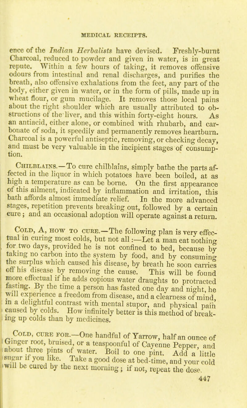 enee of the Indian Herbalists have devised. Freshly-burnt Charcoal, reduced to powder and given in water, is in great repute. Within a few hours of taking, it removes offensive odours from intestinal and renal discharges, and purifies the breath, also offensive exhalations from the feet, any part of the body, either given in water, or in the form of pills, made up in wheat flour, or gum mucilage. It removes those local pains about the right shoulder which are usually attributed to ob- structions of the liver, and this within forty-eight hours. As an antiacid, either alone, or combined with rhubarb, and car- bonate of soda, it speedily and permanently removes heartburn. Charcoal is a powerful antiseptic, removing, or checking decay, and must be very valuable in the incipient stages of consump- tion. Chilblains.—To cure chilblains, simply bathe the parts af- fected in the liquor in which potatoes have been boiled, at as high a temperature as can be borne. On the first appearance of this ailment, indicated by inflammation and irritation, this bath affords almost immediate relief. In the more advanced stages, repetition prevents breaking out, followed by a certain cure; and an occasional adoption will operate against a return. Cold, A, how to cure.—The following plan is very effec- tual in curing most colds, but not all:—Let a man eat nothing for two days, provided he is not confined to bed, because by taking no carbon into the system by food, and by consuming the surplus which caused his disease, by breath he soon carries off his disease by removing the cause. This will be found more effectual if he adds copious water draughts to protracted fasting. By the time a person has fasted one day and night he will experience a freedom from disease, and a clearness of mind, m a delightful contrast with mental stupor, and physical pain caused by colds. How infinitely better is this method of break- ing up colds than by medicines. Cold, cure for -One handful of Yarrow, half an ounce of Ginger root, bruised or a teaspoonful of Cayenne Pepper, and about three pints of water. Boil to one pint. Add a little snpar if you like. Take a good dose at bed-time, and your cold will be cured by the next morning; if not, repeat the dose.