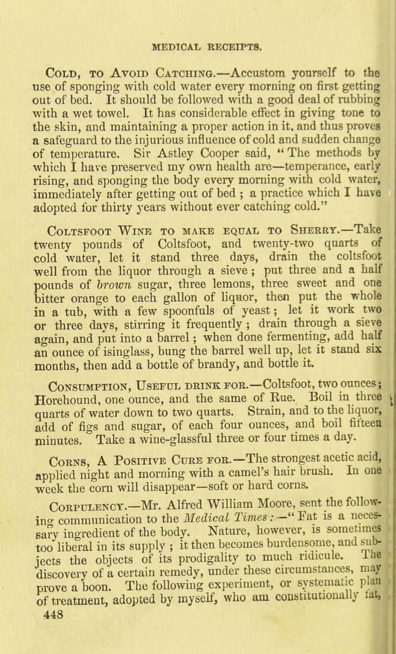 Cold, to Avoid Catching.—Accustom yourself to the use of sponging with cold water every morning on first getting out of bed. It should be followed with a good deal of rubbing with a wet towel. It has considerable effect in giving tone to the skin, and maintaining a proper action in it, and thus proves a safeguard to the injurious influence of cold and sudden change of temperature. Sir Astley Cooper said,  The methods by which I have preserved my own health are—temperance, early rising, and sponging the body every morning with cold water, immediately after getting out of bed ; a practice which I have adopted for thirty years without ever catching cold. Coltsfoot Wine to make equal to Sherry.—Take twenty pounds of Coltsfoot, and twenty-two quarts of cold water, let it stand three days, drain the coltsfoot well from the liquor through a sieve; put three and a half pounds of brown sugar, three lemons, three sweet and one bitter orange to each gallon of liquor, then put the whole in a tub, with a few spoonfuls of yeast; let it work two or three days, stirring it frequently ; drain through a sieve again, and put into a barrel; when done fermenting, add half an ounce of isinglass, bung the barrel well up, let it stand six months, then add a bottle of brandy, and bottle it. Consumption, Useful drink for.—Coltsfoot, two ounces; Horehound, one ounce, and the same of Hue. Boil in three ^ quarts of water down to two quarts. Strain, and to the liquor, add of figs and sugar, of each four ounces, and boil fifteen minutes. Take a wine-glassful three or four times a day. Corns, A Positive Cure for.—The strongest acetic acid, applied night and morning with a camel's hair brush. In one week the corn will disappear—soft or hard corns. Corpulency.—Mr. Alfred William Moore, sent the follow- ing communication to the Medical Times:— Fat is a neces- sary ingredient of the body. Nature, however, is sometimes too liberal in its supply ; it then becomes burdensome, and sub- jects the objects of its prodigality to much ridicule. Hie discovery of a certain remedy, under these circumstances, m prove a boon. The following experiment, or systematic plan of treatment, adopted by myself, who am constitutionally lat,