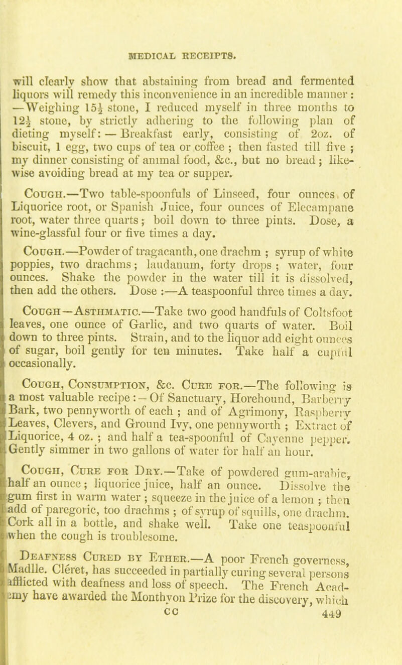 will clearly show that abstaining from bread and fermented liquors will remedy this inconvenience in an incredible manner : —Weighing 15^ stone, I reduced myself in three months to 12^ stone, by strictly adhering to the following plan of dieting myself: — Breakfast early, consisting of 2oz. of biscuit, 1 egg, two cups of tea or coffee ; then fasted till five ; my dinner consisting of animal food, &e., but no bread ; like- wise avoidiug bread at my tea or supper. Cough.—Two table-spoonfuls of Linseed, four ounces of Liquorice root, or Spanish Juice, four ounces of Elecampane root, water three quarts; boil down to three pints. Dose, a wine-glassful four or five times a day. Cough.—Powder of tragacanth, one drachm ; syrup of white poppies, two drachms; laudanum, forty drops ; water, four ounces. Shake the powder in the water till it is dissolved, then add the others. Dose :—A teaspoonful three times a day. Cough—Asthmatic.—Take two good handfulsof Coltsfoot leaves, one ounce of Garlic, and two quarts of water. Boil down to three pints. Strain, and to the liquor add eight ounces of sugar, boil gently for ten minutes. Take half a cupful occasionally. Cough, Consumption, &c. Cuke for.—The following is a most valuable recipe :- Of Sanctuary, Horehound, Barberry Bark, two pennyworth of each ; and of Agrimony, Raspberry Leaves, Clevers, and Ground Ivy. one pennyworth ; Extract of Liquorice, 4 oz. ; and half a tea-spoonful of Cayenne popper. Gently simmer in two gallons of water lor halt' an hour. Cough, Cure for Dry.—Take of powdered gum-arabic, half an ounce; liquorice juice, half an ounce. Dissolve the gum first in warm water ; squeeze in the juice of a lemon ; then >add of paregoric, too drachms ; of syrup of squills, one drachm. Cork all in a bottle, and shake well. Take one teaspooiu'ul •when the cough is troublesome. Deafness Cured by Ether.—A poor French governess, Madlle. Cleret, has succeeded in partially curing several persons' afflicted with deafness and loss of speech. The French Acad- emy have awarded the Monthyon Prize for the discovery, which