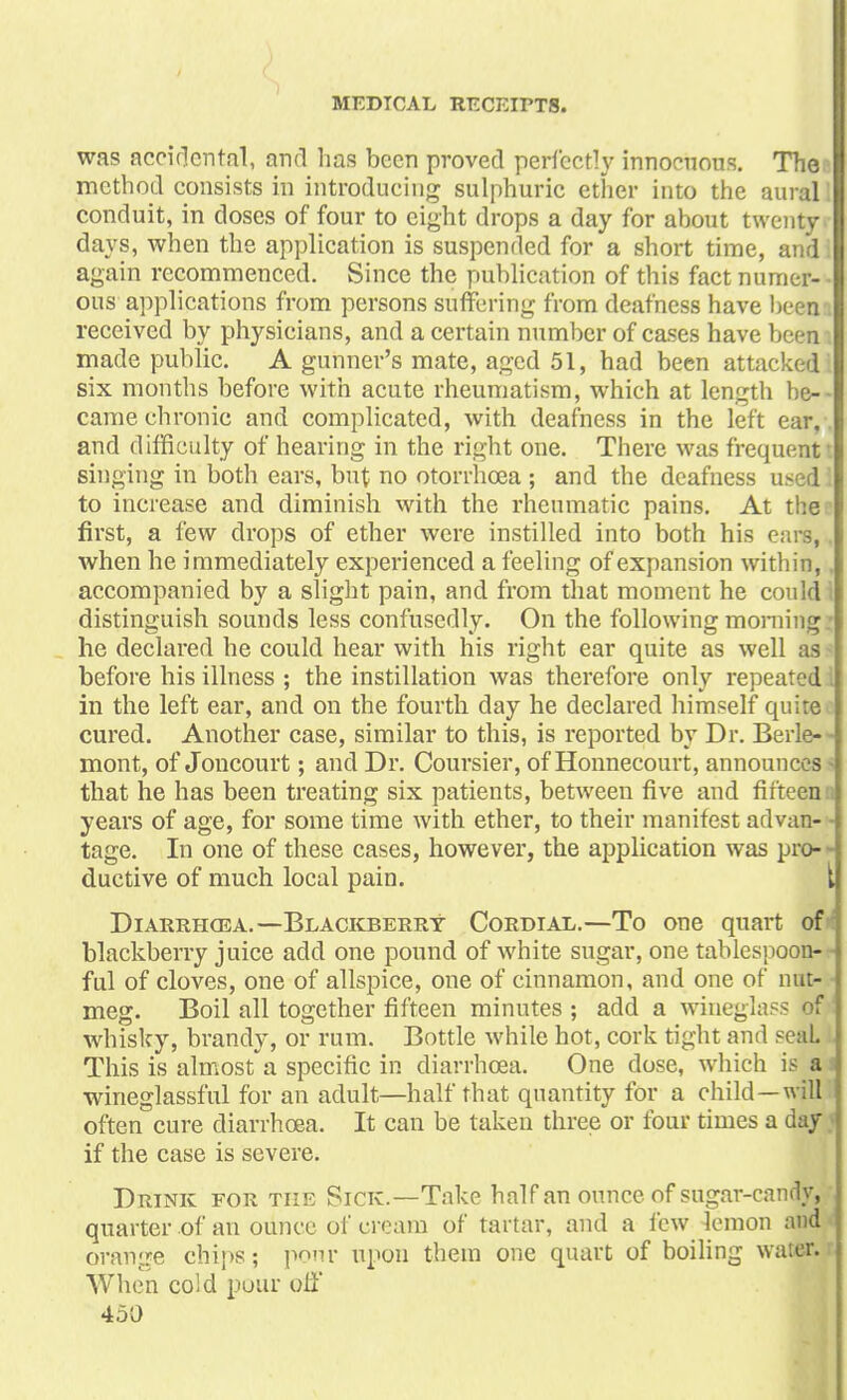 was accidental, and has been proved perfectly innocuous. The method consists in introducing sulphuric ether into the aural conduit, in doses of four to eight drops a day for about twenty days, when the application is suspended for a short time, and again recommenced. Since the publication of this fact numer- • ous applications from persons suffering from deafness have been received by physicians, and a certain number of cases have been made public. A gunner's mate, aged 51, had been attacked six months before with acute rheumatism, which at length be- came chronic and complicated, with deafness in the left ear, and difficulty of hearing in the right one. There was frequent singing in both ears, but no otorrhcea ; and the deafness used to increase and diminish with the rheumatic pains. At the first, a few drops of ether were instilled into both his ears, when he immediately experienced a feeling of expansion within, accompanied by a slight pain, and from that moment he could distinguish sounds less confusedly. On the following morning he declared he could hear with his right ear quite as well as before his illness ; the instillation was therefore only repeated! in the left ear, and on the fourth day he declared himself quite cured. Another case, similar to this, is reported by Dr. Berle-- mont, of Joncourt; and Dr. Coursier, of Honnecourt, announces - that he has been treating six patients, between five and fifteeun years of age, for some time with ether, to their manifest advan- - tage. In one of these cases, however, the application was pro- ductive of much local pain. { Diarrhcea. —Blackberry Cordial.—To one quart ofJ blackberry juice add one pound of white sugar, one tablespoon-r ful of cloves, one of allspice, one of cinnamon, and one of nut- meg. Boil all together fifteen minutes ; add a wineglass of whisky, brandy, or rum. Bottle while hot, cork tight and seaL This is almost a specific in diarrhcea. One dose, which is a wineglassful for an adult—half that quantity for a child—will often cure diarrhoea. It can be taken three or four times a day if the case is severe. Drink for the Sick.—Take half an ounce of sugar-candy, quarter of an ounce of cream of tartar, and a few lemon and orange chips; pour upon them one quart of boiling water. When cold pour off