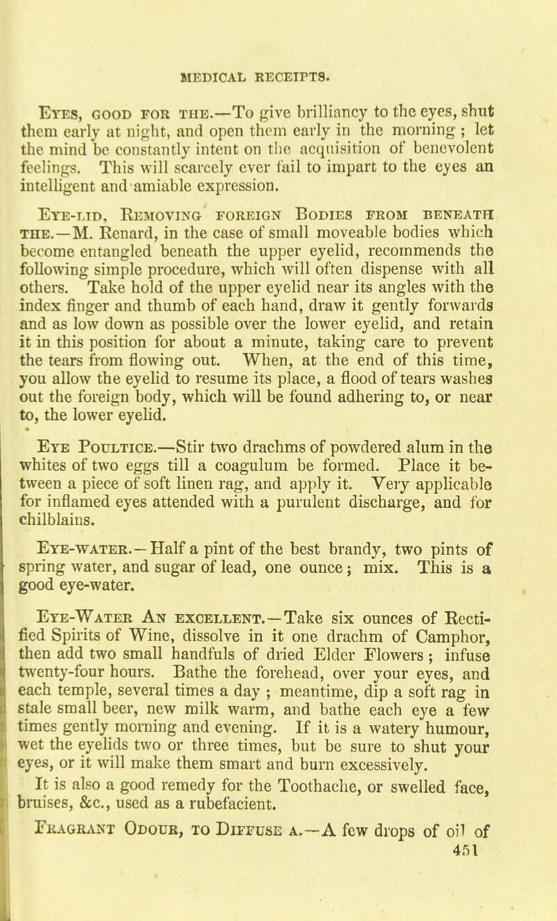 Eyes, good for the.—To give brilliancy to the eyes, shut them early at night, and open them early in the morning ; let the mind be constantly intent on the acquisition of benevolent feelings. This will scarcely ever fail to impart to the eyes an intelligent and amiable expression. Eye-lid, Removing foreign Bodies from beneath the.—M. Renard, in the case of small moveable bodies which become entangled beneath the upper eyelid, recommends the following simple procedure, which will often dispense with all others. Take hold of the upper eyelid near its angles with the index finger and thumb of each hand, draw it gently forwards and as low down as possible over the lower eyelid, and retain it in this position for about a minute, taking care to prevent the tears from flowing out. When, at the end of this time, you allow the eyelid to resume its place, a flood of tears washes out the foreign body, which will be found adhering to, or near to, the lower eyelid. • Eye Poultice.—Stir two drachms of powdered alum in the whites of two eggs till a coagulum be formed. Place it be- tween a piece of soft linen rag, and apply it. Very applicable for inflamed eyes attended with a purulent discharge, and for chilblains. Eye-water.—Half a pint of the best brandy, two pints of spring water, and sugar of lead, one ounce; mix. This is a good eye-water. Eye-Water An excellent.—Take six ounces of Recti- fied Spirits of Wine, dissolve in it one drachm of Camphor, then add two small handfuls of dried Elder Flowers; infuse twenty-four hours. Bathe the forehead, over your eyes, and each temple, several times a day ; meantime, dip a soft rag in stale small beer, new milk warm, and bathe each eye a few times gently morning and evening. If it is a watery humour, wet the eyelids two or three times, but be sure to shut your eyes, or it will make them smart and burn excessively. It is also a good remedy for the Toothache, or swelled face, braises, &c., used as a rubefacient. Fragrant Odour, to Diffuse a.—A few drops of oil of
