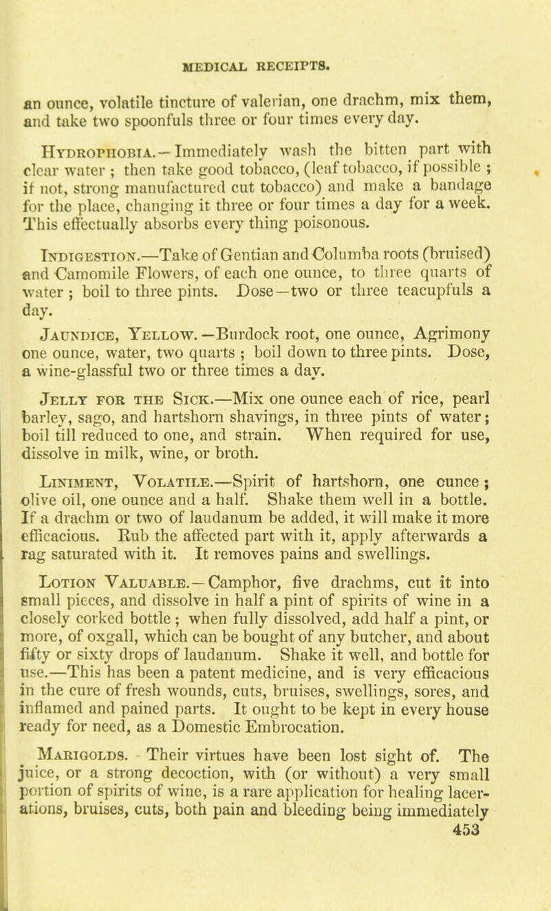 an ounce, volatile tincture of valerian, one drachm, mix them, and take two spoonfuls three or four times every day. Hydrophobia.-Immediately wash the bitten part with clear water ; then take good tobacco, (leaf tobacco, if possible ; if not, strong manufactured cut tobacco) and make a bandage for the place, changing it three or four times a day for a week. This effectually absorbs every thing poisonous. Indigestion.—Take of Gentian and Coin mba roots (bruised) and Camomile Flowers, of each one ounce, to three quarts of water ; boil to three pints. Dose—two or three tcacupfuls a day. Jaundice, Yellow. —Burdock root, one ounce, Agrimony one ounce, water, two quarts ; boil down to three pints. Dose, a wine-glassful two or three times a day. Jelly for the Sick.—Mix one ounce each of rice, pearl barley, sago, and hartshorn shavings, in three pints of water; boil till reduced to one, and strain. When required for use, dissolve in milk, wine, or broth. Liniment, Volatile.—Spirit of hartshorn, one ounce; olive oil, one ounce and a half. Shake them well in a bottle. If a drachm or two of laudanum be added, it will make it more efficacious. Rub the affected part with it, apply afterwards a rag saturated with it. It removes pains and swellings. Lotion Valuable.—Camphor, five drachms, cut it into small pieces, and dissolve in half a pint of spirits of wine in a closely corked bottle; when fully dissolved, add half a pint, or more, of oxgall, which can be bought of any butcher, and about fifty or sixty drops of laudanum. Shake it well, and bottle for use.—This has been a patent medicine, and is very efficacious in the cure of fresh wounds, cuts, bruises, swellings, sores, and inflamed and pained parts. It ought to be kept in every house ready for need, as a Domestic Embrocation. Marigolds. Their virtues have been lost sight of. The juice, or a strong decoction, with (or without) a very small portion of spirits of wine, is a rare application for healing lacer- ations, bruises, cuts, both pain and bleeding being immediately