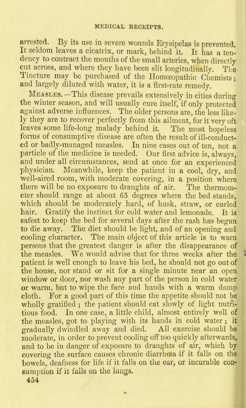 arrested. By its use in severe wounds Erysipelas is prevented. It seldom leaves a cicatrix, or mark, behind it. It has a ten- dency to contract the mouths of the small arteries, when directly cut across, and where they have been slit longitudinally. Tl;e Tincture may be purchased of the Homoeopathic Chemists; and largely diluted with water, it is a first-rate remedy. Measles. —This disease prevails extensively in cities during the winter season, and will usually cure itself, if only protected against adverse influences. The older persons are, the less like- ly they are to recover perfectly from this ailment, for it very oft leaves some life-long malady behind it. The most hopeless forms of consumptive disease are often the result of ill-conduct- ed or badly-managed measles. In nine cases out of ten, not a particle of the medicine is needed. Our first advice is, always, and under all circumstances, send at once for an experienced physician. Meanwhile, keep the patient in a cool, dry, and well-aired room, with moderate covering, in a position where there will be no exposure to draughts of air. The thermom- eter should range at about 65 degrees where the bed stands, which should be moderately hard, of husk, straw, or curled hair. Gratify the instinct for cold water and lemonade. It is safest to keep the bed for several days after the rash has begun to die away. The diet should be light, and of an opening and cooling character. The main object of this article is to warn persons that the greatest danger is after the disappearance of the measles. We would advise that for three weeks after the » patient is well enough to leave his bed, he should not go out of the house, nor stand or sit for a single minute near an open window or door, nor wash any part of the person in cold water or warm, but to wipe the face and hands with a warm damp cloth. For a good part of this time the appetite should not be wholly gratified ; the patient should eat slowly of light nutri- tious food. In one case, a little child, almost entirely well of the measles, got to playing with its hands in cold water; it gradually dwindled away and died. All exercise should be moderate, in order to prevent cooling off too quickly afterwards, and to be in danger of exposure to draughts of air, which by covering the surface causes chronic diarrhoea if it falls on the bowels, deafness for life if it falls on the ear, or incurable con- sumption if it falls on the lungs. 454 >.