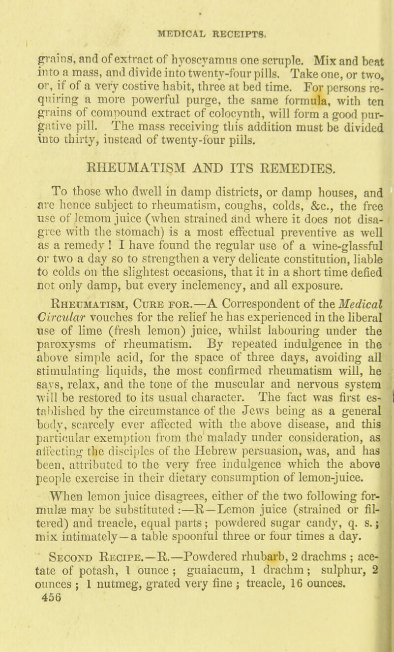 pains, and of extract of hyoscyamus one scruple. Mix and beat into a mass, and divide into twenty-four pills. Take one, or two, or, if of a very costive habit, three at bed time. For persons re- quiring a more powerful purge, the same formula, with ten grains of compound extract of eoloevnth, will form a good pur- gative pill. The mass receiving this addition must be divided into thirty, instead of twenty-four pills. RHEUMATISM AND ITS REMEDIES. To those who dwell in damp districts, or damp houses, and arc hence subject to rheumatism, coughs, colds, &c, the free use of lemom juice (when strained and where it does not disa- I grce with the stomach) is a most effectual preventive as well as a remedy ! I have found the regular use of a wine-glassful or two a day so to strengthen a very delicate constitution, liable to colds on the slightest occasions, that it in a short time defied not only damp, but every inclemency, and all exposure. Rheumatism, Cure for.—A Correspondent of the Medical Circular vouches for the relief he has experienced in the liberal use of lime (fresh lemon) juice, whilst labouring under the paroxysms of rheumatism. By repeated indulgence in the above simple acid, for the space of three days, avoiding all stimulating liquids, the most confirmed rheumatism will, he . says, relax, and the tone of the muscular and nervous system will be restored to its usual character. The fact was first es- I tablishcd by the circumstance of the Jews being as a general body, scarcely ever affected with the above disease, and this particular exemption from the'malady under consideration, as affecting the disciples of the Hebrew persuasion, was, and has been, attributed to the very free indulgence which the above i people exercise in their dietary consumption of lemon-juice. When lemon juice disagrees, either of the two following for- mula? may be substituted :—R—Lemon juice (strained or fil- tered) and treacle, equal parts; powdered sugar candy, q. s. \'\ mix intimately —a table spoonful three or four times a day. Second Recipe.—R.—Powdered rhubarb, 2 drachms ; ace- tate of potash, 1 ounce ; guaiacum, 1 drachm; sulphur, 2 ounces ; 1 nutmeg, grated very fine ; treacle, 16 ounces.