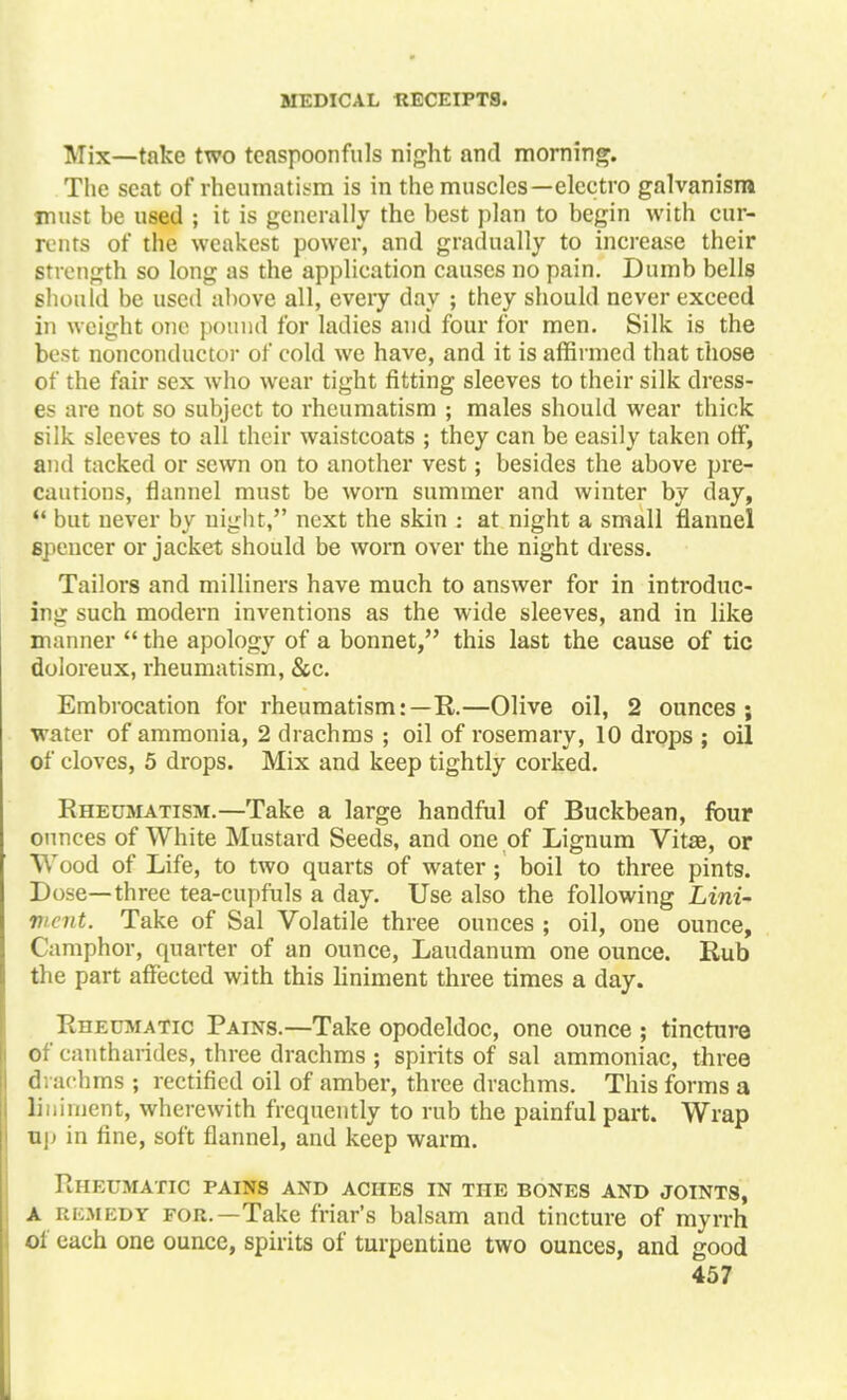 Mix—take two teaspoonfuls night and morning. The seat of rheumatism is in the muscles—electro galvanism must he used ; it is generally the best plan to begin with cur- rents of the weakest power, and gradually to increase their strength so long as the application causes no pain. Dumb bells should be used above all, every day ; they should never exceed in weight one pound for ladies and four for men. Silk is the best nonconductor of cold we have, and it is affirmed that those of the fair sex who wear tight fitting sleeves to their silk dress- es are not so subject to rheumatism ; males should wear thick silk sleeves to all their waistcoats ; they can be easily taken off, and tacked or sewn on to another vest; besides the above pre- cautions, flannel must be worn summer and winter by day,  but never by night, next the skin : at night a small flannel spencer or jacket should be worn over the night dress. Tailors and milliners have much to answer for in introduc- ing such modern inventions as the wide sleeves, and in like manner the apology of a bonnet, this last the cause of tic doloreux, rheumatism, &c. Embrocation for rheumatism:—R.—Olive oil, 2 ounces ; water of ammonia, 2 drachms ; oil of rosemary, 10 drops ; oil of cloves, 5 drops. Mix and keep tightly corked. Rheumatism.—Take a large handful of Buckbean, four ounces of White Mustard Seeds, and one of Lignum Vitae, or Wood of Life, to two quarts of water; boil to three pints. Dose—three tea-cupfuls a day. Use also the following Lini- ment. Take of Sal Volatile three ounces ; oil, one ounce, Camphor, quarter of an ounce, Laudanum one ounce. Rub the part affected with this liniment three times a day. Rheumatic Pains.—Take opodeldoc, one ounce ; tincture of cantharides, three drachms ; spirits of sal ammoniac, three flrachms ; rectified oil of amber, three drachms. This forms a liniment, wherewith frequently to rub the painful part. Wrap up in fine, soft flannel, and keep warm. Rheumatic pains and aches in the bones and joints, A remedy for.—Take friar's balsam and tincture of myrrh ol each one ounce, spirits of turpentine two ounces, and good