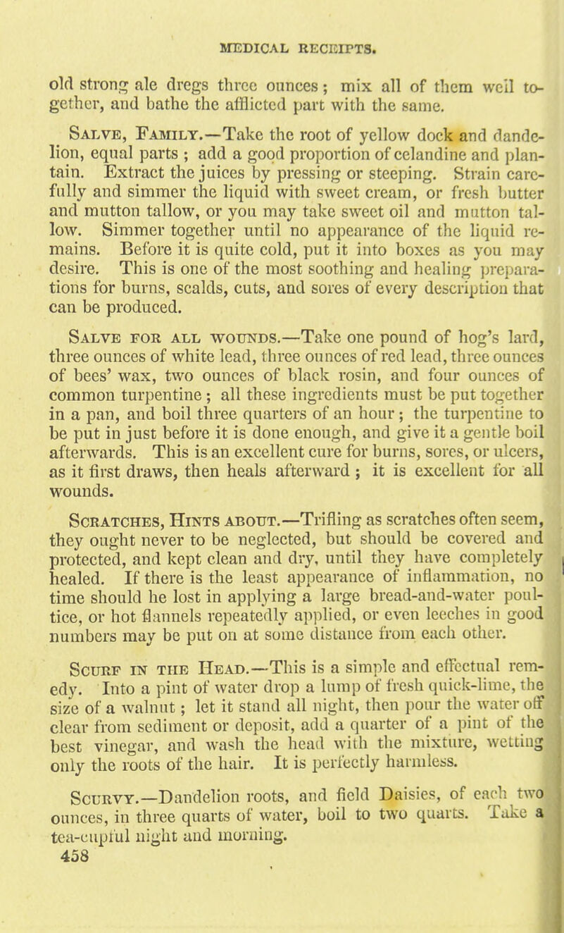 old strong ale dregs three ounces; mix all of them well to- gether, and bathe the afflicted part with the same. Salve, Family.—Take the root of yellow dock and dande- lion, equal parts ; add a good proportion of celandine and plan- tain. Extract the juices by pressing or steeping. Strain care- fully and simmer the liquid with sweet cream, or fresh butter and mutton tallow, or you may take sweet oil and mutton tal- low. Simmer together until no appearance of the liquid re- mains. Before it is quite cold, put it into boxes as you may desire. This is one of the most soothing and healing prepara- tions for burns, scalds, cuts, and sores of every description that can be produced. Salve for all wounds.—Take one pound of hog's lard, three ounces of white lead, three ounces of red lead, three ounces of bees' wax, two ounces of black rosin, and four ounces of common turpentine; all these ingredients must be put together in a pan, and boil three quarters of an hour; the turpentine to be put in just before it is done enough, and give it a gentle boil afterwards. This is an excellent cure for burns, sores, or ulcers, as it first draws, then heals afterward ; it is excellent for all wounds. Scratches, Hints about.—Trifling as scratches often seem, they ought never to be neglected, but should be covered and protected, and kept clean and dry, until they have completely healed. If there is the least appearance of inflammation, no time should he lost in applying a large bread-and-water poul- tice, or hot flannels repeatedly applied, or even leeches in good numbers may be put on at some distance from each other. Scurf in the Head.—This is a simple and effectual rem- edy. Into a pint of water drop a lump of fresh quick-lime, the size of a walnut; let it stand all night, then pour the water off clear from sediment or deposit, add a quarter of a pint of the best vinegar, and wash the head with the mixture, wetting only the roots of the hair. It is perfectly harmless. Scurvy.—Dandelion roots, and field Daisies, of each twoj ounces, in three quarts of water, boil to two quarts. Take a tea-euptui night and morning.