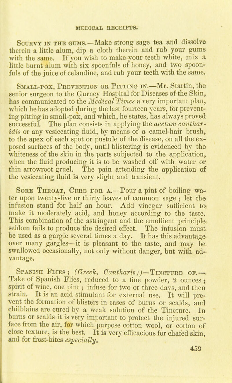 Scurvy in the gums.—Make strong sage tea and dissolve therein a little alum, dip a cloth therein and rub your gums with the same. If you wish to make your teeth white, mix a little burnt alum with six spoonfuls of honey, and two spoon- fuls of the juice of celandine, and rub your teeth with the same. Small-pox, Prevention or Pitting in.—Mr. Startin, the senior surgeon to the Gurney Hospital for Diseases of the Skin, has communicated to the Medical Times a very important plan, which he has adopted during the last fourteen years, for prevent- ing pitting in small-pox, and which, he states, has always proved successful. The plan consists in applying the acetum canthar- idi* or any vesiccating fluid, by means of a camel-hair brush, to the apex of each spot or pustule of the disease, on all the ex- posed surfaces of the body, until blistering is evidenced by the whiteness of the skin in the parts subjected to the application, when the fluid producing it is to be washed off with water or thin arrowroot gruel. The pain attending the application of the vesiccating fluid is very slight and transient. Sore Throat, Cure for a.—Pour a pint of boiling wa- ter upon twenty-five or thirty leaves of common sage ; let the infusion stand for half an hour. Add vinegar sufficient to, make it moderately acid, and honey according to the taste. This combination of the astringent and the emollient principle seldom fails to produce the desired effect. The infusion must be used as a gargle several times a day. It has this advantage over many gargles—it is pleasant to the taste, and may be swallowed occasionally, not only without danger, but with ad- vantage. Spanish Plies ; (Greek, Cantharis;)—Tincture of.— Take of Spanish Flies, reduced to a fine powder, 2 ounces ; spirit of wine, one pint; infuse for two or three days, and then strain. It is an acid stimulant for external use. It will pre- vent the formation of blisters in cases of burns or scalds, and chilblains are cured by a weak solution of the Tincture. In burns or scalds it is very important to protect the injured sur- face from the air, for which purpose cotton wool, or cotton of close texture, is the best. It is very efficacious for chafed skin, and for frost-bites especially.