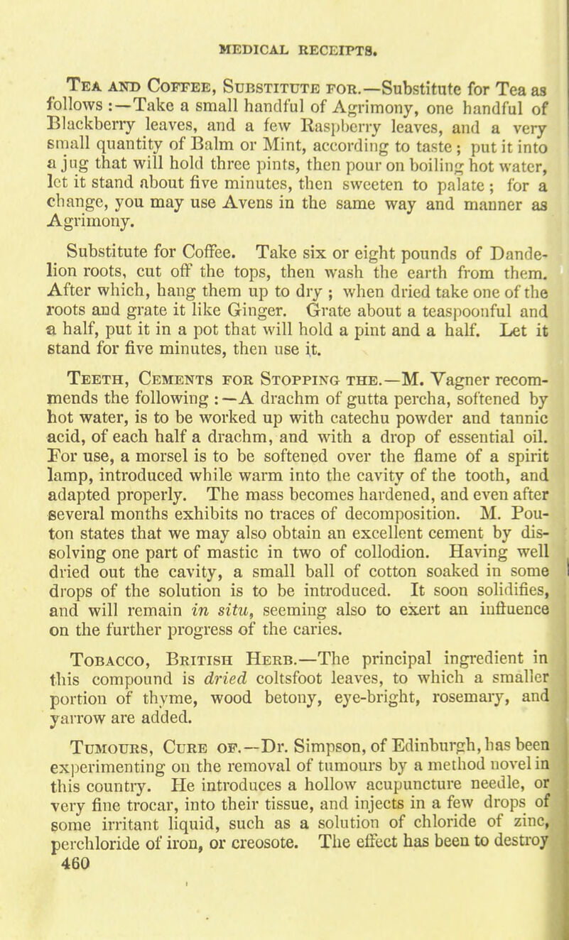 Tea and Coffee, Substitute for.—Substitute for Tea as follows :—Take a small handful of Agrimony, one handful of Blackberry leaves, and a few Raspberry leaves, and a very small quantity of Balm or Mint, according to taste; put it into a jug that will hold three pints, then pour on boiling hot water, let it stand about five minutes, then sweeten to palate ; for a change, you may use Avens in the same way and manner as Agrimony. Substitute for Coffee. Take six or eight pounds of Dande- lion roots, cut off the tops, then wash the earth from them. After which, hang them up to dry ; when dried take one of the roots and grate it like Ginger. Grate about a teaspoonful and a half, put it in a pot that will hold a pint and a half. Let it stand for five minutes, then use it. Teeth, Cements for Stopping the.—M. Vagner recom- mends the following : — A drachm of gutta percha, softened by hot water, is to be worked up with catechu powder and tannic acid, of each half a drachm, and with a drop of essential oil. For use, a morsel is to be softened over the flame of a spirit lamp, introduced while warm into the cavity of the tooth, and adapted properly. The mass becomes hardened, and even after several months exhibits no traces of decomposition. M. Pou- ton states that we may also obtain an excellent cement by dis- solving one part of mastic in two of collodion. Having well dried out the cavity, a small ball of cotton soaked in some drops of the solution is to be introduced. It soon solidifies, and will remain in situ, seeming also to exert an influence on the further progress of the caries. Tobacco, British Herb.—The principal ingredient in this compound is dried coltsfoot leaves, to which a smaller portion of thyme, wood betony, eye-bright, rosemary, andi yarrow are added. Tumours, Cure of.— Dr. Simpson, of Edinburgh, has been experimenting on the removal of tumours by a method novel in this countiy. He introduces a hollow acupuncture needle, o« very fine trocar, into their tissue, and injects in a few drops of some irritant liquid, such as a solution of chloride of zinc, perchloride of iron, or creosote. The effect has been to destroy