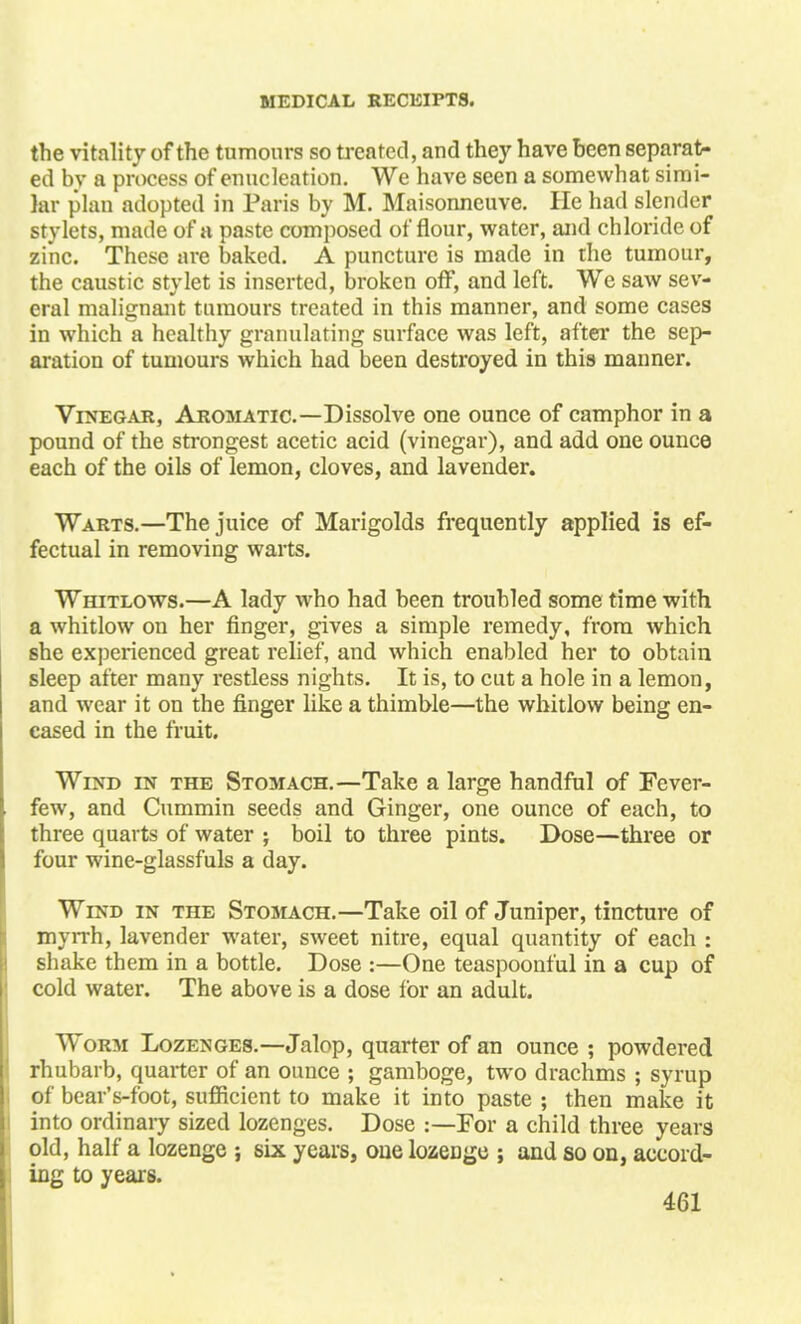 the vitality of the tumours so treated, and they have been separat- ed by a process of enucleation. We have seen a somewhat simi- lar plan adopted in Paris by M. Maisonneuve. He had slender stylets, made of a paste composed ol 'flour, water, and chloride of zinc. These are baked. A puncture is made in the tumour, the caustic stylet is inserted, broken off, and left. We saw sev- eral malignant tumours treated in this manner, and some cases in which a healthy granulating surface was left, after the sep- aration of tumours which had been destroyed in this manner. Vinegar, Aromatic—Dissolve one ounce of camphor in a pound of the strongest acetic acid (vinegar), and add one ounce each of the oils of lemon, cloves, and lavender. Warts.—The juice of Marigolds frequently applied is ef- fectual in removing warts. Whitlows.—A lady who had been troubled some time with a whitlow on her finger, gives a simple remedy, from which she experienced great relief, and which enabled her to obtain sleep after many restless nights. It is, to cut a hole in a lemon, and wear it on the finger like a thimble—the whitlow being en- cased in the fruit. Wind in the Stomach.—Take a large handful of Fever- few, and Cummin seeds and Ginger, one ounce of each, to three quarts of water ; boil to three pints. Dose—three or four wine-glassfuls a day. Wind in the Stomach.—Take oil of Juniper, tincture of myrrh, lavender water, sweet nitre, equal quantity of each : shake them in a bottle. Dose :—One teaspoonful in a cup of cold water. The above is a dose for an adult. Worm Lozenges.—Jalop, quarter of an ounce ; powdered rhubarb, quarter of an ounce ; gamboge, two drachms ; syrup of bear's-foot, sufficient to make it into paste ; then make it into ordinary sized lozenges. Dose :—For a child three years old, half a lozenge ; six years, one lozeDge ; and so on, accord- ing to years.