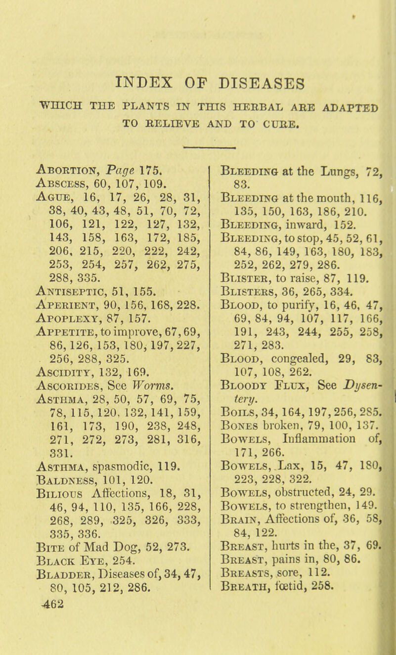 9 INDEX OF DISEASES WHICH THE PLANTS IN THIS HERBAL ARE ADAPTED TO RELIEVE AND TO CURE. Abortion, Page 175. Abscess, 60, 107, 109. Ague, 16, 17, 26, 28, 31, 38, 40, 43, 48, 51, 70, 72, 106, 121, 122, 127, 132, 143, 158, 163, 172, 185, 206, 215, 220, 222, 242, 253, 254, 257, 262, 275, 288, 335. Antiseptic, 51, 155. Aperient, 90, 156, 168, 228. Apoplexy, 87, 157. Appetite, to improve, 67,69, 86,126, 153, 180, 197,227, 256, 288, 325. Ascidity, 132, 169. Ascorides, See Worms. Asthma, 28, 50, 57, 69, 75, 78, 115, 120. 132,141, 159, 161, 173, 190, 238, 248, 271, 272, 273, 281, 316, 331. Asthma, spasmodic, 119. Baldness, 101, 120. Bilious Affections, 18, 31, 46, 94, 110, 135, 166, 228, 268, 289, 325, 326, 333, 335, 336. Bite of Mad Dog, 52, 273. Black Eye, 254. Bladder, Diseases of, 34,47, 80, 105, 212, 286. 462 Bleeding at the Lungs, 72, 83. Bleeding at the mouth, 116, 135, 150, 163, 186, 210. Bleeding, inward, 152. Bleeding, to stop, 45, 52, 61, 84, 86, 149, 163, 180, 183, 252, 262, 279, 286. Blister, to raise, 87, 119. Blisters, 36, 265, 334. Blood, to purify, 16, 46, 47, 69, 84, 94, 107, 117, 166, 191, 243, 244, 255, 258, 271, 283. Blood, congealed, 29, 83, 107, 108, 262. Bloody Flux, See Dysen- tery. Boil's, 34,164, 197,256, 285. Bones broken, 79, 100, 137. Bowels, Inflammation of, 171, 266. Bowhels, Lax, 15, 47, 180, 223, 228, 322. Bowels, obstructed, 24, 29. Bowels, to strengthen, 149. Brain, Affections of, 36, 58, 84, 122. Breast, hurts in the, 37, 69. Breast, pains in, 80, 86. Breasts, sore, 112. Breath, foetid, 258.
