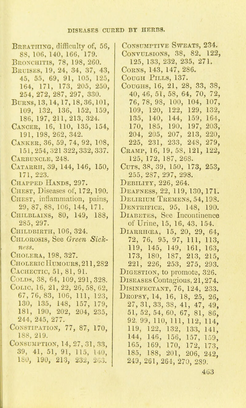 Breathing, difficulty of, 56, 88, 106, 140, 166, 179. Bronchitis, 78, 198, 260. Bruises, 19, 24, 34, 37, 43, 45, 55, 69, 91, 105, 125, 164, 171, 173, 205, 250, 254, 272, 287, 297, 330. Burns, 13,14,17,18,36,101, 109, 132, 136, 152, 159, 186, 197, 211, 213, 324. Cancer, 16, 110, 135, 154, 191, 198, 262, 342. Cankkr, 36, 59, 74, 92, 108, 151,254,321 322,332, 337. Carbuncle, 248. Catarrh, 39, 144, 146, 150, 171, 223. Chapped Hands, 297. Chest, Diseases of, 172,190. Chest, inflammation, pains, 29, 87, 88, 106, 144, 171. Chilblains, 80, 149, 188, 285, 297. Childbirth, 106, 324. Chlorosis, See Green Sick- ness. Cholera, 198, 327. Choleric Humours, 211,282 Cachectic, 51, 81, 91. Colds, 38, 64, 109,291,328. Colic, 16, 21, 22, 26, 58, 62, 67, 76, 83, 106, 111, 123, 130, 135, 148, 157, 179, 181, 190, 202, 204, 235, 244, 245, 277. Constipation, 77, 87, 170, 188, 219. Consumption, 14, 27, 31, 33, 39, 41, 51, 91, 115, 140, 180, 190, 213, 232, 2G3. Consumptive Sweats, 234. Convulsions, 38, 82, 122, 125, 133, 232, 235, 271. Corns, 143, 147, 286. Cough Pills, 137. Coughs, 16, 21, 28, 33, 38, 40, 46, 51, 58, 64, 70, 72, 76, 78, 98, 100, 104, 107, 109, 120, 122, 129, 132, 135, 140, 144, 159, 164, 170, 185, 190, 197, 203, 204, 205, 207, 213, 220, 225, 231, 233, 248, 279, Cramp, 16, 19, 58, 121, 122, 125, 172, 187, 268. Cuts, 38, 39, 150, 173, 253, 255, 287, 297, 298. Debility, 226, 264. Deafness, 22, 119,130, 171. Delirium Tremens, 54, 198. Dentrifice, 95, 148, 190. Diabetes, See Incontinence of Urine, 15, 16, 43, 154. Diarriicea, 15, 20, 29, 64, 72, 76, 95, 97, 111, 113, 119, 145, 149, 161, 163, 173, 180, 187, 213, 215, 221, 226, 253, 275, 293. Digestion, to promote, 326. Diseases Contagious, 21,274. Disinfectant, 76, 124, 233. Dropsy, 14, 16, 18, 25, 26, 27, 31, 33, 38, 41, 47, 49, 51, 52, 54, 60, 67, 81, 86, 92. 99, 110, 111, 112, 114, 119, 122, 132, 133, 141, 144, 146, 156, 157, 159, 165, 169, 170, 172, 173, 185, 188, 201, 206, 242, 249, 261, 264, 270, 289.