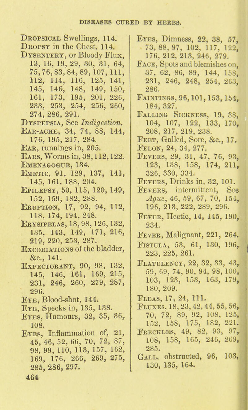 Dropsical Swellings, 114. Dropsy in the Chest, 114. Dysentery, or Bloody Flux, 13, 16, 19, 29, 30, 31, 64, 75,76,83,84,89, 107, 111, 112, 114, 116, 125, 141, 145, 146, 148, 149, 150, 161, 173, 195, 201, 226, 233, 253, 254, 256, 260, 274, 286, 291. Dyspepsia, See Indigestion. Ear-ache, 34, 74, 88, 144, 176, 195, 217, 284. Ear, runnings in, 205. Ears, Worms in, 38,112,122. Emenagogue, 134. Emetic, 91, 129, 137, 141, 145, 161, 188, 204. Epilepsy, 50, 115, 120, 149, 152, 159, 182, 288. Eruption, 17, 92, 94, 112, 118, 174, 194, 248. Erysipelas, 18,98,126,132, 135, 143, 149, 171, 216, 219, 220, 253, 287. Excoriations of the bladder, &c., 141. Expectorant, 90, 98, 132, 145, 146, 161, 169, 215, 231, 246, 260, 279, 287, 296. Eye, Blood-shot, 144. Eye, Specks in, 135, 138. Eyes, Humours, 32, 35, 36, 108. Eyes, Inflammation of, 21, 45, 46, 52, 66, 70, 72, 87, 98, 99, 110, 113, 157, 162, 169, 176, 266, 269, 275, 285, 286, 297. 464 Eyes, Dimness, 22, 38, 57, 73, 88, 97, 102, 117, 122, 176, 212, 213, 246, 279. Face, Spots and blemishes on, 37, 62, 86, 89, 144, 158, 231, 246, 248, 254, 2U-3, 286. Faintings, 96,101, 153, 154, 184, 327. Falling Sickness, 19, 38, 104, 107, 122, 133, 170, 208, 217, 219, 238. Feet, Galled, Sore, &c., 17. Felon, 24, 34, 277. Fevers, 29, 31, 47, 76, 93, 123, 138, 158, 174, 211, 326, 330, 334. Fevers, Drinks in, 32, 101. Fevers, intermittent, See Ague, 46, 59, 67, 70, 154, 196, 213, 222, 289, 296. Fever, Hectic, 14, 145, 190, 234. Fever, Malignant, 221, 264. Fistula, 53, 61, 130, 196, 223, 225, 261. Flatulency, 22, 32, 33, 43, 59, 69, 74, 90, 94, 98, 100, 103, 123, 153, 163, 179, 180, 209. Fleas, 17, 24, 111. Fluxes, 18,23,42.44, 55,56, 70, 72, 89, 92, 108, 125, 152, 158, 175, 182, 221. Freckles, 49, 82, 93, 97, 108, 158, 165, 246, 2G9, 285. Gall, obstructed, 96, 103, 130, 135, 164.