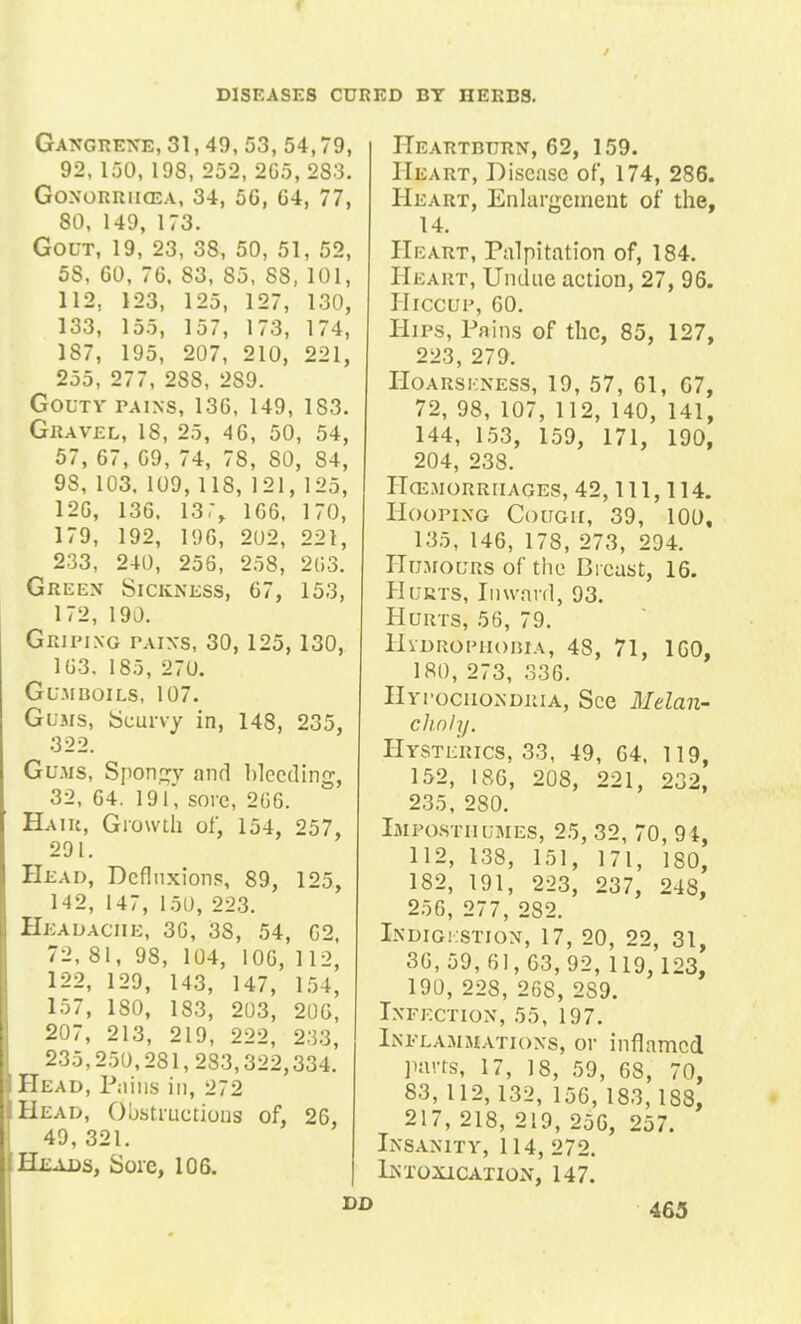 r DISEASES CURED BY IIEKBS. Gangrene, 31, 49, 53, 54,79, 92, 150, 198, 252, 2C5, 2S3. Gonorrhoea, 34, 5G, 64, 77, 80, 149, 173. Gout, 19, 23, 38, 50, 51, 52, 58, 60, 76, 83, 85, 88, 101, 112, 123, 125, 127, 130, 133, 155, 157, 173, 174, 187, 195, 207, 210, 221, 255, 277, 2S8, 289. Gouty pains, 136, 149, 1S3. Gravel, 18, 25, 46, 50, 54, 57, 67, 69, 74, 78, 80, 84, 98, 103. 109, 118, 121, 125, 126, 136. 13,% 166. 170, 179, 192, 196, 202, 221, 233, 240, 256, 258, 263. Green Sickness, 67, 153, 172, 190. Griping pains, 30,125,130, 163. 185, 270. Gumboils, 107. Gums, Scurvy in, 148, 235, 322. Gums, Spongy and bleeding, 32, 64. 191, sore, 266. Hair, Growth of, 154, 257, 291. Head, Dcfliixions, 89, 125, 142, 147, 150, 223. Headache, 36, 38, 54, 62, 72, 81, 98, 104, 106, 112, 122, 129, 143, 147, 154, 157, 180, 183, 203, 206, 207, 213, 219, 222, 233, 235,250,281,233,322,334. Head, Pains in, 272 Head, Obstructions of, 26, 49, 321. Heads, Sore, 106. dd Heartburn, 62, 159. Heart, Disease of, 174, 286. Heart, Enlargement of the, 14. Heart, Palpitation of, 184. Heart, Undue action, 27, 96. Hiccup, 60. Hips, Pains of the, 85, 127, 223, 279. Hoarseness, 19, 57, 61, 67, 72, 98, 107, 112, 140, 141, 144, 153, 159, 171, 190, 204, 238. HHEMORRHAGES, 42, 111, 114. Hooping Cough, 39, 100, 135, 146, 178, 273, 294. Humours of the Breast, 16. Hurts, Inward, 93. Hurts, 56, 79. Hydrophobia, 48, 71, 160, 180, 273, 336. Hypochondria, See Melan- clinly. Hysterics, 33, 49, 64, 119, 152, 186, 208, 221, 232, 235, 280. Impostiiumes, 25, 32, 70, 94, 112, 138, 151, 171, 180, 182, 191, 223, 237, 248, 256, 277, 282. Indigkstion, 17, 20, 22, 31, 36,59,61,63,92, 119, 123, 190, 228, 268, 2S9. Infection, 55, 197. Inflammations, or inflamed parts, 17, 18, 59, 68, 70, 83, 112,132, 156, 183,188, 217, 218, 219, 256, 257. Insanity, 114, 272. Intoxication, 147. 463