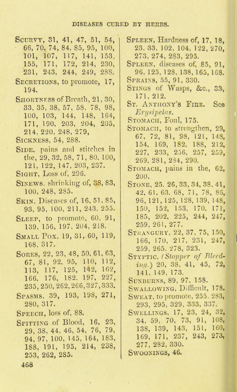 Scurvy, 31, 41, 47, 51, 54, 66, 70, 74, 84, 85, 95, 100, 101, 107, 117, 141, 153, 155, 171, 172, 214, 230, 231, 243, 244, 249, 23S. Secretions, to promote, 17, 194. Shortni-ss of Breath, 21, 30, 33, 35, 38, 57, 58, 78, 98, 100, 103, 144, 148, 164, 171, 190, 203, 204, 205, 214, 220, 248, 279, Sickness, 54, 288. Side, pains and stitches in the, 29, 32, 58, 71, 80. 100, 121, 122, 147, 203, 237. Sight, Loss of, 296. Sinews, shrinking of, 38, 83, 100, 248, 2S5. Skin, Diseases of, 16, 51, 85, 93, 95, 100, 211, 243, 255. Sleep, to promote, 60, 91, 139, 156, 197, 204, 218. Small Pox, 19, 31, 60, 119, 168, 317. Sores, 22, 23, 48, 50, 61, 63, 67, 81, 92, 95, 110, 112, 113, 117, 125, 142, 162, 166. 176, 182. 197, 227, 235,250,262,266,327,333. Spasms, 39, 193, 198, 271, 280, 317. Speech, loss of, 88. Spitting of Blood, 16, 23, 29, 38, 44, 46, 54, 76, 79, 94, 97, 100, 145, 164, 183, 188, 191, 195, 214, 238, 253, 262, 285. 468 Spleen, Hardness of, 17, 18, 23, 33. 102, 104, 122, 270, 273, 274, 283, 295. Spleen, diseases of, 85, 91, 96, 125, 123, 138, 165, 1C8. Sprains, 55, 91, 330. Stings of Wasps, &c., 33, 171, 212. St. Antiiony's Fire. See Eri/xipel'ts. Stomach, Foul, 175. Stomach, to strengthen, 29, 67, 72, 81, 98, 121, 143, 154, 169, 182, 188, 212, 227, 233, 256, 257, 253, 269, 281, 2S4, 290. Stomach, pains in the, 62, 200. Stone, 25. 26, 33, 34, 38, 41, 42, 61. 63. 68, 71, 78, 86, 96, 121, 125, 128, 139, 148, 150, 152, 153. 170, 171, 185, 202, 225, 244, 247, 259, 261, 277. Stkangury, 22, 37, 75, 150, 166, 170, 217, 231, 247, 259, 265. 278, 323. Styptic, (Stopper of Bleed- ing.) 20, 38, 41, 45, 72, 141, 149, 173. Sunburns, 89, 97. 158. Swallowing, Difficult, 178. Sweat, to promote, 255. 283, 293, 295, 329, 333, 337. Swellings, 17, 23, 24, 32, 34, 59, 70, 73, 91, 108, 138, 139, 143, 151, 160, 169, 171, 237, 243, 273, 277, 232, 330. SWOONINGS, 46.