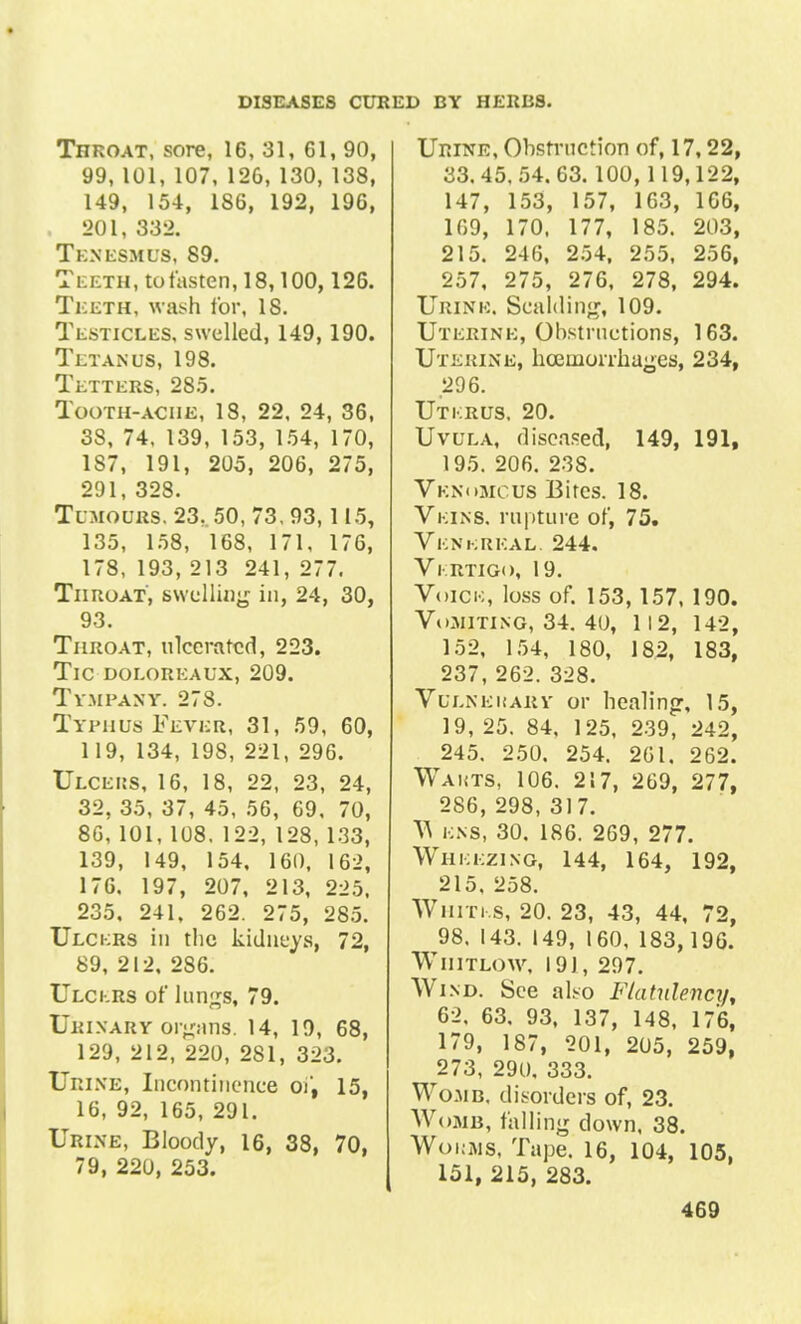 Tiiroat, sore, 16, 81, 61, 90, 99, 101, 107, 126, 130, 138, 149, 154, 186, 192, 196, , 201, 332. Tenesmus, 89. Teeth, to fasten, 18,100,126. Teeth, wash tor, 18. Testicles, swelled, 149,190. Tetanus, 198. Tetters, 285. Tooth-ache, 18, 22, 24, 36, 38, 74, 139, 153, 154, 170, 187, 191, 205, 206, 275, 291, 328. Tumours. 23, 50, 73, 93,115, 135, 158, 168, 171, 176, 178, 193, 213 241, 277. TiircoAT, swelling in, 24, 30, 93. Throat, ulcerated, 223. Tic doeoreaux, 209. Tympany. 278. Typhus Fever, 31, 59, 60, 119, 134, 198, 221, 296. Ulceus, 16, 18, 22, 23, 24, 32, 35, 37, 45, 56, 69, 70, 86, 101, 108. 122, 128, 133, 139, 149, 154, 160, 162, 176. 197, 207, 213, 225. 235, 241, 262. 275, 285. Ulckrs in the kidneys, 72, 89, 212, 286. Ulckrs of lun^s, 79. Urinary orpins. 14, 19, 68, 129, 212, 220, 281, 323. Urine, Incontinence of, 15, 16, 92, 165, 291. Urine, Bloody, 16, 38, 70, 79, 220, 253. Urine, Obstruction of, 17,22, 33.45, 54. 63. 100, 119,122, 147, 153, 157, 163, 166, 169, 170, 177, 185. 203, 215. 246, 254, 255, 256, 257, 275, 276, 278, 294. Urine. Scalding, 109. Uterine, Obstructions, 163. Uterine, hoeiiiorrhages, 234, 296. Utkrus, 20. Uvula, diseased, 149, 191, 195. 206. 23S. Venomous Bites. 18. Veins, rupture of, 75. Vknkreal. 244. Vkrtigo, 19. Voick, loss of. 153,157, 190. Vomiting, 34. 40, 112, 142, 152, 154, 180, 182, 183, 237, 262. 328. Vulnerary- or healing, 15, 19, 25. 84, 125, 239, 242, 245. 250. 254. 261. 262. Wakts, 106. 217, 269, 277, 286, 298, 317. T\ kns, 30. 186. 269, 277. Whkkzing, 144, 164, 192, 215, 258. Whiti s, 20. 23, 43, 44, 72, 98. 143. 149, 160, 183,196. Whitlow, 191, 297. Wi nd. See also Flatulency, 62. 63. 93, 137, 148, 176, 179, 187, 201, 205, 259, 273, 290, 333. Womb, disorders of, 23. Womb, falling down, 38. Wokms, Tape. 16, 104, 105, 151, 215, 283.