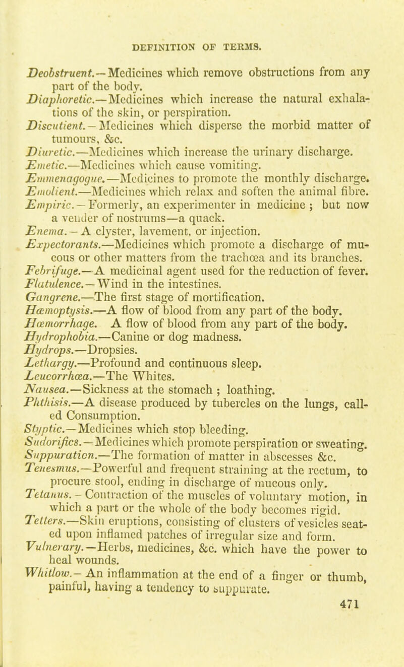 Deobstruent.— Medicines which remove obstructions from any part of the body. Diaphoretic—Medicines which increase the natural exhala- tions of the skin, or perspiration. Discutient. - Medicines which disperse the morbid matter of tumours, &c. Diuretic.—Medicines which increase the urinary discharge. Emetic.—Medicines which cause vomiting. Emmenagoguc.—Medicines to promote the monthly discharge. Emolient.—Medicines which relax and soften the animal fibre. Empiric.—Formerly, anexperimenter in medicine; but now a vender of nostrums—a quack. Enema. - A clyster, lavement, or injection. Expectorants.—Medicines which promote a discharge of mu- cous or other matters from the trachcea and its branches. Febrifuge.—A medicinal agent used for the reduction of fever. Flatulence. — Wind in the intestines. Gangrene.—The first stage of mortification. Haemoptysis.—A flow of blood from any part of the body. Hemorrhage. A flow of blood from any part of the body. Hydrophobia.—Canine or dog madness. Hydrops.—Dropsies. Lethargy.—Profound and continuous sleep. Leucorrhoza.—The Whites. Nausea.—Sickness at the stomach ; loathing. Phthisis.—A disease produced by tubercles on the lungs, call- ed Consumption. Styptic.—Medicines which stop bleeding. Sudorijics.—Medicines which promote perspiration or sweating. Suppuration.—The formation of matter in abscesses &c. Tenesmus.—Powerful and frequent straining at the rectum, to procure stool, ending in discbarge of mucous only. Tetanus. - Contraction of the muscles of voluntary motion, in which a part or the whole of the body becomes rigid. Tetters.—Skin eruptions, consisting of clusters of vesicles seat- ed upon inflamed patches of irregular size and form. Vulnerary. —Herbs, medicines, &c. which have the power to heal wounds. Whitlow.- An inflammation at the end of a finger or thumb, painful, having a tendency to buppurate.