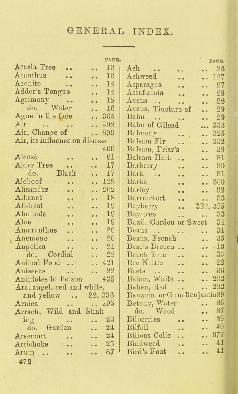 GENERAL INDEX. Acacia Tree 13 Acanthus .. 13 Aconite .. 14 Adder's Tongue .. 14 Agrimony .. 15 do. Water .. 16 Ague in the face .. 365 -A. 11* • • • • .. 398 Air, Change of .. 399 Air, its iniiueuce on disease 400 Alcost .. 81 Alder Tree .. 17 do. Black .. 17 Alelioof .. 129 Alisander .. .. 202 Alkanet 18 All-heal .. 19 Almonds .. 19 Aloe 19 Anmranthus .. 20 Anemone .. 20 Angelica .. 21 do. Cordial .. 22 Animal Food .. .. 421 Aniseeds .. 22 Antidotes to Poison 435 Archangel, red and white, and yellow 22, 336 Arnica .. 295 Arrach, Wild and Stink- ing .. 23 do. Garden .. 24 Arscmart .. 24 Artichoke .. 25 472 PAOK. Ash . 26 Ashweed . 127 Asparagus Assafoetida . 27 . 28 Avens .. . 28 Aveus, Tincture of '. . 29 Balm . 29 Balm of Gilead .. 333 Balmony * l * . uZ3 Balsam Fir • Odd Balsam, Friar's . 39 Balsam Herb . . 81 Barberry . if . 30 Bark .. . 31 Barks . . 300 Barley . ao . Oil Barren wort • . SO Bayberry 2, 325 Bay-tree . 33 Bazil, Garden o r Swee t 34 Beans . . . 34 Beans, French . 35 Bear's Breech . , 13 Beech Tree • tjO Bee Nettle . 22 Beets . 36 Behen, White . . 292 Be ben, Pied . 292 Benzoin. orGum Cenja min39 Betony, Writer 36 do. Wood . 37 Bilberries . . 39 Bilfoil . 40 Bilious Colic . . 377 Bindweed . 41 Bird's Foot . . 41