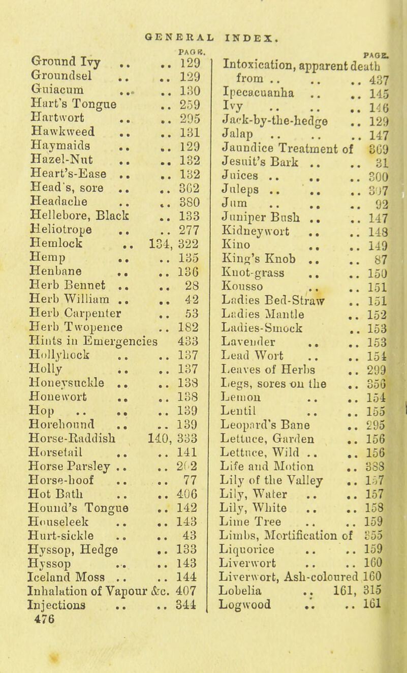 Ground Ivy . , • • PAG«. {•rrnnn/lcipl • • 1 9Q ( Til 1QP11 TYi V* LI 1 cl L/ U HI 4 , • • JLoU • • £i 0 J rTfl vf u'nvf jlj <u ow Ui b « • • • 90£ rT Jl \v lr t v a 0 f\ J.JL iH\ K UlLU m • • • 1 til TT o v tyi n i fl a li tl V 111 ell LI o s * * • TTo 7p].Vn f ■ • 1 Q9 AiL.fl! L o Jjclbti » • • • 1 U9 Head s rova • • 302 JTpflflnpli a c • 380 Hp!IpIiova Rlflplr • • 133 T~i pitof vnTiA JL~- C i 1 L» LI Li IJO s t • • 277 rT p m 1 nn lr XXClIllL/C-k « a 134, 322 TTpiti r> X-L C 111 [J « » • ■ 135 H p n 1) a n a • • 136 TTpj'Ii T»pnTipf. A-lv/1 U j.JLll Lit u a • • • 28 Herb William .. • • 42 Herb Carpenter • • 53 Herb Twopence • • 182 Hints in Emergencies 433 Hollyhock a • 137 Holly • * 137 Honeysuckle • • 138 Hone wort .. • • 138 Hop .. 139 Horehounrl .. 139 Horse-Raddisk 140, 333 Horsetail • • 141 Horse Parsley .. • • 2f-2 Horse-hoof • • 77 Hot Bath • • 406 Hound's Tongue • • 142 Houseleek • • 143 Hurt-sickle • • 43 Hyssop, Hedge • • 133 Hyssop • • 143 Iceland Moss .. • • 144 Inhalation of Vapour &c. 407 Injections • • 344 476 PAOB. Intoxication, apparent deutb from .. 437 Ipecacuanha • • 145 Ivy • • 146 J a'-k-by-tke-kedge • • 129 Jalap 147 Jaundice Treatment of 309 Jesuit's Bark .. 31 300 Juleps 3 J7 Jum 92 Juniper Busk .. 147 Kidney wort .. 118 Kino .. 119 Kind's Knob .. 87 Knot-grass 150 Kousso 151 J. *J J- Ladies Bed-Straw 151 Ladies Mantle 152 Ladies-Smock • * 153 Lavender .. 153 Lead Wort a • 154 Leaves of Herbs 299 Legs, sores on the • • 353 Lemon • • 154 Lentil • • 155 Leopnrd's Bane • • _95 Lettuce, Garden • • 156 Lettuce, Wild .. • • 156 Life and Motion • • 333 Lily of the Valley • • 157 Lily, Water • • 157 Lily, White .. • • 158 Lime Tree • • 159 Limbs, Mortification of 355 Liquorice 9 • 159 Liverwort • * 160 Liverwort, Ash-coloured 160 Lobelia 161, 315 Logwood .. • • 161