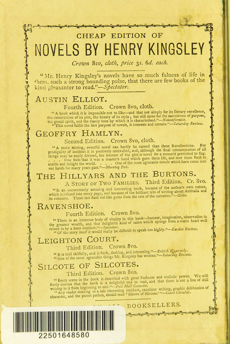 CHEAP EDITION OF NOVELS BY HENRY KINGSLEY' Crown Svo, doth, price $s. 6d. each. 4 « Mr. Henry Kingsley's novels have so much fulness of life in , > u *-hem, such a strong bounding pulse, that there are few books of the d* kind pleasanter to read.''Spectator. Austin Elliot. Fourth Edition. Crown 8vo, cloth.  A book which it is impossible not to like—and that not simply for its literary excellence, ! construction of its plot, the beauty of its style; but still more for the earnestness of purpose, : ecnial spirit, and the manly tone by which it is characterised.—Nonconformist. .P. . r .V.-. .1 f - -i i. :» .n^ ithiicpq '< Saturdai Review. the the This novel fulfils the first purpose ol novels, it interests and amuses.—Saturday Review. Geoffry Hamlyn. !, I, Second Edition. Crown 8vo, cloth. » A more stirring, eventful novel can hardly be named than these Recollections. For prodigality of incident it is positively unrivalled, and, although the final consummation of all bine! may be easily divined, the interest of the plot is never for a moment permitted to flag S . One feels that it was a master's hand which gave *em hfe and sent them forth o startle and delight the world. . . . One of the most agreeable novels which have come into our hands for many years past.—Morning Post. The Hillyars and the Burtons. A Story of Two Families. Third Edition. Cr. Svo. ^ colonists. These last flash out like gems from the rest of the „arrative.-G/.i<. Ravenshoe. Fourth Edition. Crown 8vo. i Leighton Court. Third Edition. Crown 8vo. SlLCOTE OF SILCOTES. Third Edition. Crown 8vo. BOOKSELLERS. 22501648580