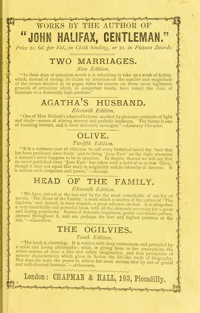 ) <r~< f^_JJ<r—■ q^-ru—. i^-rt^ fe^-a^ tgj<<i— t^rt^ (^jisrr-* Cjjjajf^ ty-rt WORKS BY THE AUTHOR OF JOHN HALIFAX, GENTLEMAN. Price is. 6d. per Vol., in Cloth binding, or is. in Picture Boards. TWO MARRIAGES. New Edition. In these days of sensation novels it is refreshing to take up a work of fiction, which, instead of resting its claims to attention on the number and magnitude of the crimes detailed in its pages, relies for success on those more legitimate grounds of attraction which, in competent hands, have raised this class of literature to a deservedly high position. AGATHA'S HUSBAND. Eleventh Edition. One of Miss Muloch's admired fictions, marked by pleasant contrasts of light and shade—scenes of stirring interest and pathetic incidents. The theme is one of touching interest, and is most delicately managed.—Literary Circular. OLIVE, Twelfth Edition. It is a common cant of criticism to call every historical novel the 'best that has been produced since Scott,' and to bring 'Jane Eyre' on the tapis whenever a woman's novel happens to be in question. In despite thereof we will say that no novel published since 'Jane Eyre' has taken such a hold of us as this ' Olive, though it does not equal that story in originality and in intensity of interest. It is written with eloquence and power.—Review. HEAD OF THE FAMILY. Eleventh Edition. We^'e arrived at the last and by far the most remarkable of our list of novels, J. he Head of the Family,' a work which is worthy of the author of ' The Ogilvies, and, indeed, in most respects, a great advance on that. It is altogether a very remarkable and powerful book, with all the elements necessary for a great and lasting popularity. Scenes of domestic happiness, gentle and tender pathos abound throughout it, and are, perhaps, the best and highest portions ot the tale. —Guardian. THE OGILVIES. Tenth Edition. The book is charming. It is written with deep earnestness and pervaded bv a noble and loving philosophy; while, in giving form to her conceptions, the writer evinces at once a fine and subtle imagination, and that perception of minute characteristics which gives to fiction the life-like truth of bio-ranhv ^tS&S^^S^1 more serious ™w b^one London: CHAPMAN & HALL, 193, Piccadilly.