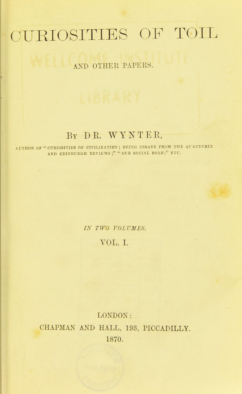 AND OTHER PAPERS. By DE. WYNTEE, AUTHOR Or  CURIOSITIES OF CIVILIZATION; BEIXG ESSAYS FROM THE Ql'AKTERLV AND EDINBURGH REVIEWS ; OUR SOCIAL BEES; ETC. nr TWO VOLUMES. YOL. I. LONDON: CHAPMAN AND HALL, 193, PICCADILLY. 1870.