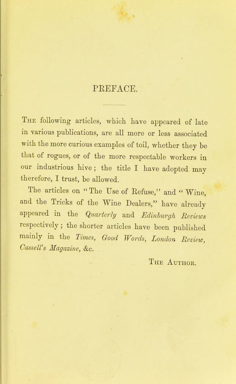 PEEFACE. The following articles, which have appeared of late in various publications, are all more or less associated with the more curious examples of toil, whether they be that of rogues, or of the more respectable workers in our industrious hive; the title I have adopted may therefore, I trust, be allowed. The articles on  The Use of Refuse/' and  Wine, and the Tricks of the Wine Dealers, have already appeared in the Quarterly and Edinburgh Reviews respectively; the shorter articles have been published mainly in the Times, Good Words, London Review, Cassell's Magazine, &c. The Author.