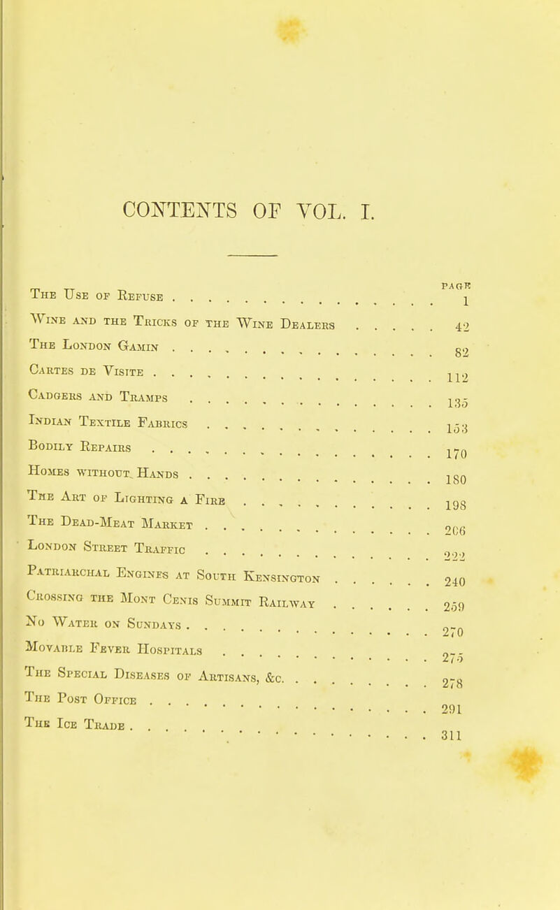 CONTENTS OF VOL. I. PAGR The Use of Refuse ± Wine and the Tricks of the Wine Dealers 42 The London Gamin g.; Cartes de Visite Cadgers and Tramps ......... 135 Indian Textile Fabrics 1<3;J Bodily Repairs 17o Homes without. Hands 1S0 The Art of Lighting a Fire 198 The Dead-Meat Market . . „nc 206 London Street Traffic ... 09>, Patriarchal Engines at South KenSIngton 240 Crossing the Mont Cexis Summit Railway m No Water on Sundays ... 0_„ Movahle Fever Hospitals 2 / 0 The Special Diseases of Artisans, &c 0-0 ' 6ta The Post Office . . 201 The Ice Trade . . 311