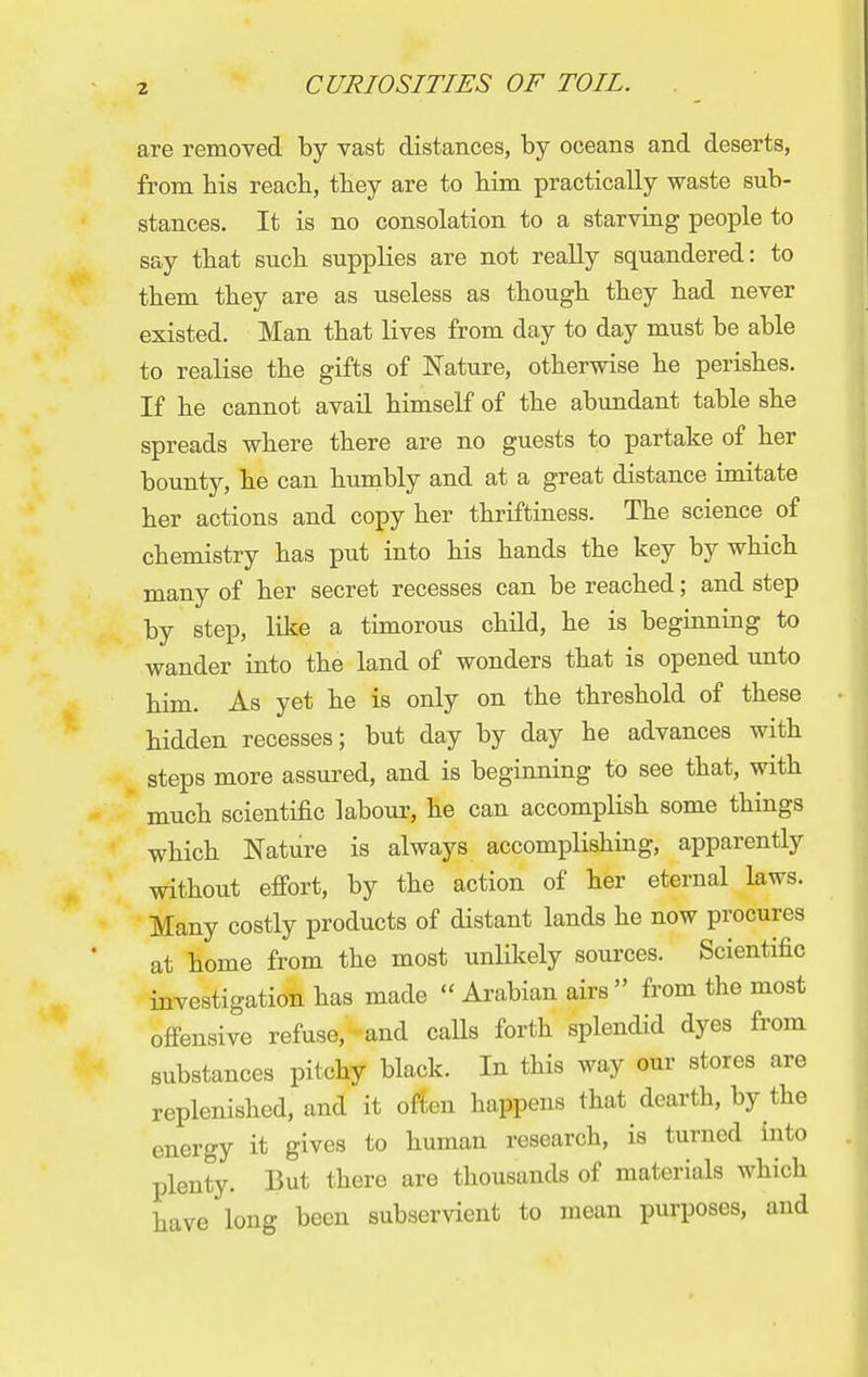 are removed by vast distances, by oceans and deserts, from bis reacb, tbey are to bim practically waste sub- stances. It is no consolation to a starving people to say tbat sucb supplies are not really squandered: to tbem tbey are as useless as tbougb tbey bad never existed. Man tbat lives from day to day must be able to realise tbe gifts of Nature, otberwise be perisbes. If be cannot avail bimself of tbe abundant table sbe spreads wbere tbere are no guests to partake of ber bounty, be can humbly and at a great distance imitate ber actions and copy ber tbriftiness. Tbe science of cbemistry bas put into bis bands tbe key by which many of ber secret recesses can be reacbed; and step by step, like a timorous cbild, be is beginning to wander into tbe land of wonders tbat is opened unto bim. As yet be is only on tbe tbresbold of tbese bidden recesses; but day by day be advances witb steps more assured, and is beginning to see tbat, witb mucb scientific labour, be can accomplisb some tbings wbicb Nature is always accomplisbing, apparently witbout effort, by tbe action of ber eternal laws. Many costly products of distant lands be now procures at borne from tbe most unlikely sources. Scientific investigation bas made  Arabian airs  from the most offensive refuse, and calls forth splendid dyes from substances pitchy black. In this way our stores are replenished, and it often happens that dearth, by the energy it gives to human research, is turned into plenty. But there are thousands of materials which have long been subservient to mean purposes, and