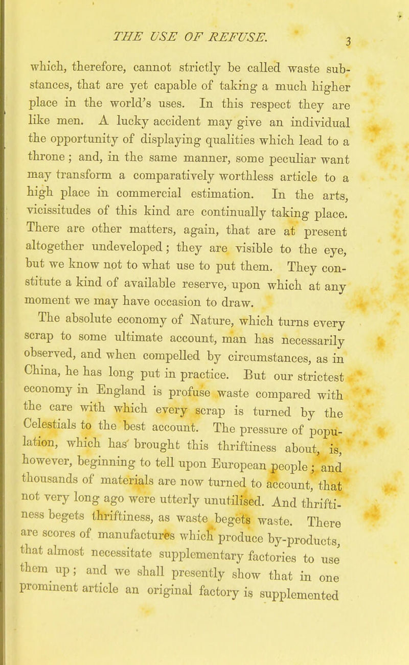 3 which, therefore, cannot strictly be called waste sub- stances, that are yet capable of taking a much higher place in the world's uses. In this respect they are like men. A lucky accident may give an individual the opportunity of displaying qualities which lead to a throne; and, in the same manner, some peculiar want may transform a comparatively worthless article to a high place in commercial estimation. In the arts, vicissitudes of this kind are continually taking place. There are other matters, again, that are at present altogether undeveloped; they are visible to the eye, but we know npt to what use to put them. They con- stitute a kind of available reserve, upon which at any moment we may have occasion to draw. The absolute economy of Nature, which turns every scrap to some ultimate account, man has necessarily observed, and when compelled by circumstances, as in China, he has long put in practice. But our strictest economy in England is profuse waste compared with the care with which every scrap is turned by the Celestials to the best account. The pressure of popu- lation, which has' brought this thriftiness about, is, however, beginning to tell upon European people ; and thousands of materials are now turned to account, that not very long ago were utterly unutilised. And thrifti- ness begets thriftiness, as waste begets waste. There are scores of manufactures which produce by-products, that almost necessitate supplementary factories to use them up; and we shall presently show that in one prominent article an original factory is supplemented
