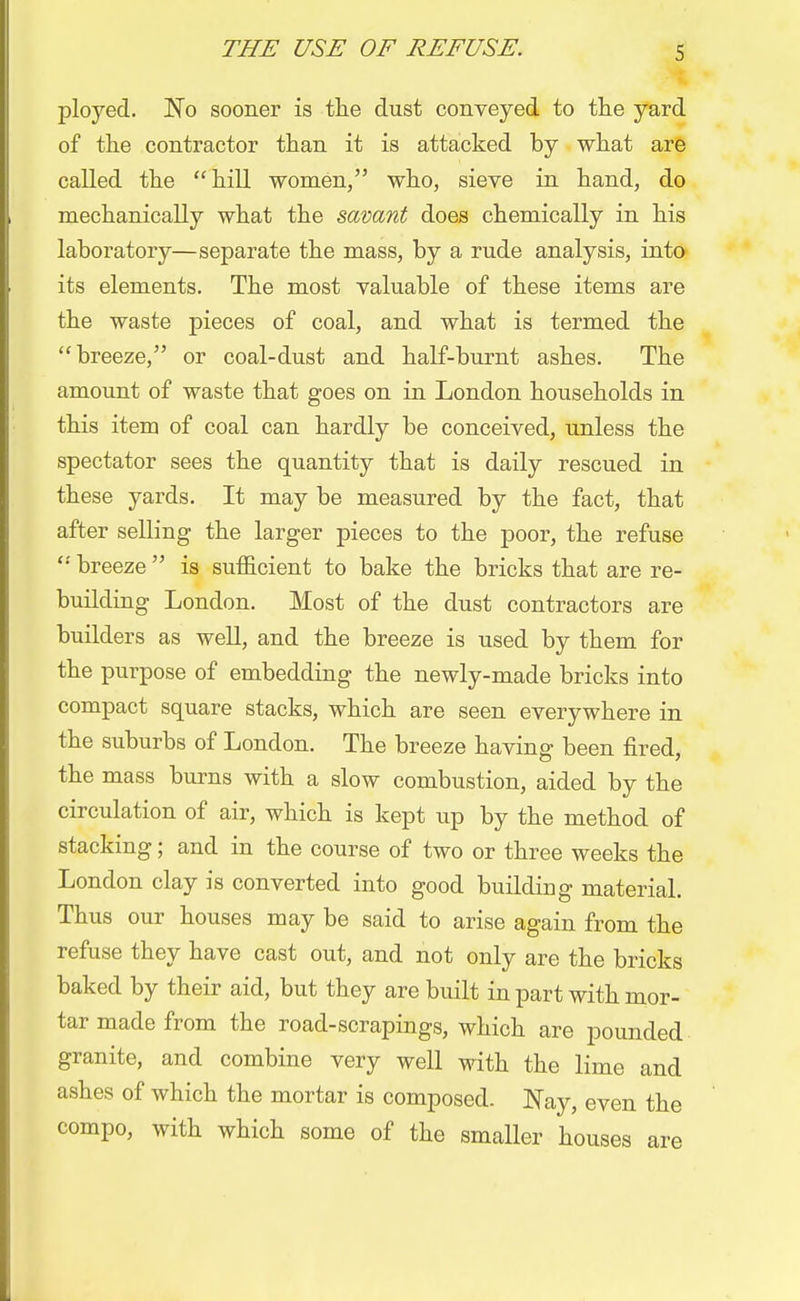 ployed. No sooner is the dust conveyed to the yard of the contractor than it is attacked by what are called the hill women, who, sieve in hand, do mechanically what the savant does chemically in his laboratory—separate the mass, by a rude analysis, into its elements. The most valuable of these items are the waste pieces of coal, and what is termed the breeze, or coal-dust and half-burnt ashes. The amount of waste that goes on in London households in this item of coal can hardly be conceived, unless the spectator sees the quantity that is daily rescued in these yards. It may be measured by the fact, that after selling the larger pieces to the poor, the refuse  breeze  is sufficient to bake the bricks that are re- building London. Most of the dust contractors are builders as well, and the breeze is used by them for the purpose of embedding the newly-made bricks into compact square stacks, which are seen everywhere in the suburbs of London. The breeze having been fired, the mass burns with a slow combustion, aided by the circulation of air, which is kept up by the method of stacking; and in the course of two or three weeks the London clay is converted into good building material. Thus our houses may be said to arise again from the refuse they have cast out, and not only are the bricks baked by their aid, but they are built in part with mor- tar made from the road-scrapings, which are pounded granite, and combine very well with the lime and ashes of which the mortar is composed. Nay, even the compo, with which some of the smaller houses are