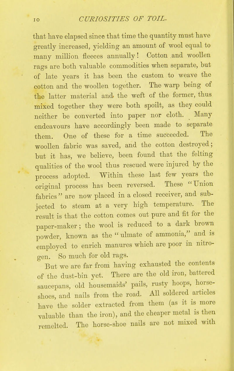 that have elapsed since that time the quantity must have greatly increased, yielding an amount of wool equal to many million fleeces annually! Cotton and woollen rags are both valuable commodities when separate, but of late years it has been the custom to weave the cotton and the woollen together. The warp being of the latter material and the weft of the former, thus mixed together they were both spoilt, as they could neither be converted into paper nor cloth. Many endeavours have accordingly been made to separate them. One of these for a time succeeded. The woollen fabric was saved, and the cotton destroyed; but it has, we believe, been found that the felting qualities of the wool thus rescued were injured by the process adopted. Within these last few years the original process has been reversed. These Union fabrics  are now placed in a closed receiver, and sub- jected to steam at a very high temperature. The result is that the cotton comes out pure and fit for the paper-maker; the wool is reduced to a dark brown powder, known as the  ulmate of ammonia, and is employed to enrich manures which are poor in nitro- gen. So much for old rags. ' But we are far from having exhausted the contents of the dust-bin yet. There are the old iron, battered saucepans, old housemaids' pails, rusty hoops, horse- shoes, and nails from the road. All soldered articles have the solder extracted from them (as it is more valuable than the iron), and the cheaper metal is then remelted. The horse-shoe nails are not mixed with