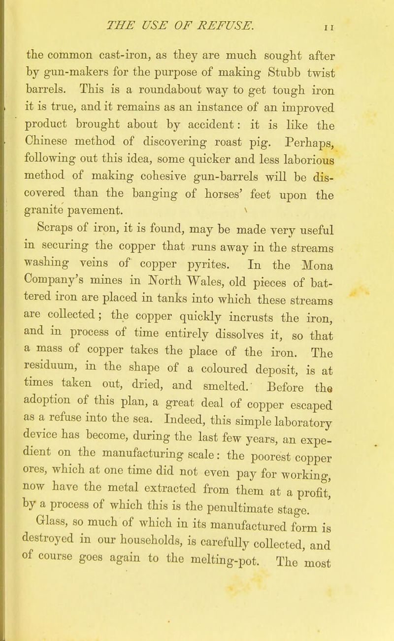 the common cast-iron, as they are much sought after by gun-makers for the purpose of making Stubb twist barrels. This is a roundabout way to get tough iron it is true, and it remains as an instance of an improved product brought about by accident: it is like the Chinese method of discovering roast pig. Perhaps, following out this idea, some quicker and less laborious method of making cohesive gun-barrels will be dis- covered than the banging of horses' feet upon the granite pavement. * Scraps of iron, it is found, may be made very useful in securing the copper that runs away in the streams washing veins of copper pyrites. In the Mona Company's mines in North Wales, old pieces of bat- tered iron are placed in tanks into which these streams are collected; the copper quickly incrusts the iron, and in process of time entirely dissolves it, so that a mass of copper takes the place of the iron. The residuum, in the shape of a coloured deposit, is at times taken out, dried, and smelted.' Before the adoption of this plan, a great deal of copper escaped as a refuse into the sea. Indeed, this simple laboratory device has become, during the last few years, an expe- dient on the manufacturing scale: the poorest copper ores, which at one time did not even pay for working, now have the metal extracted from them at a profit^ by a process of which this is the penultimate stage. Glass, so much of which in its manufactured form is destroyed in our households, is carefully collected, and of course goes again to the melting-pot. The most