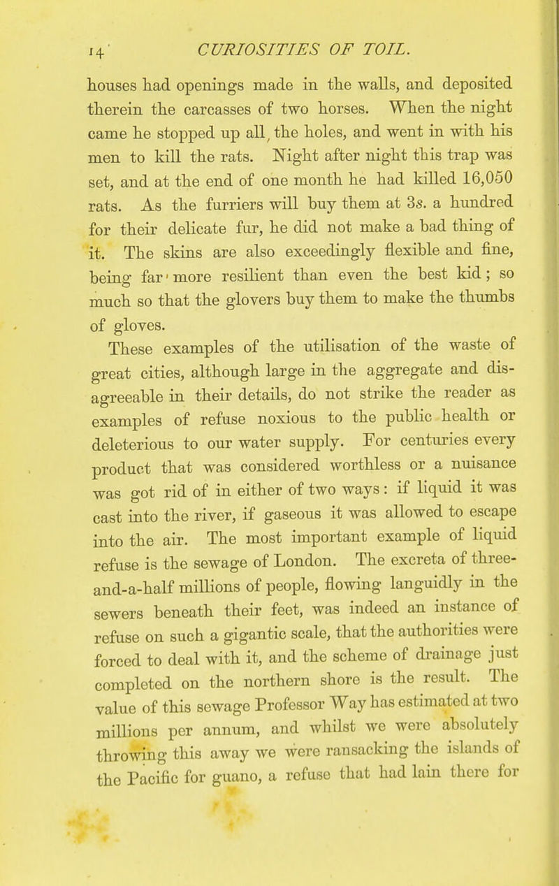 houses had openings made in the walls, and deposited therein the carcasses of two horses. When the night came he stopped up all, the holes, and went in with his men to kill the rats. Night after night this trap was set, and at the end of one month he had killed 16,050 rats. As the furriers will buy them at 3s. a hundred for their delicate fur, he did not make a bad thing of it. The skins are also exceedingly flexible and fine, being far1 more resilient than even the best kid; so much so that the glovers buy them to make the thumbs of gloves. These examples of the utilisation of the waste of great cities, although large in the aggregate and dis- agreeable in their details, do not strike the reader as examples of refuse noxious to the public health or deleterious to our water supply. For centuries every product that was considered worthless or a nuisance was got rid of in either of two ways: if liquid it was cast into the river, if gaseous it was allowed to escape into the air. The most important example of liquid refuse is the sewage of London. The excreta of three- and-a-half millions of people, flowing languidly in the sewers beneath their feet, was indeed an instance of refuse on such a gigantic scale, that the authorities were forced to deal with it, and the scheme of drainage just completed on the northern shore is the result. The value of this sewage Professor Way has estimated at two millions per annum, and whilst we were absolutely throwing this away we were ransacking the islands of the Pacific for guano, a refuse that had lain there for