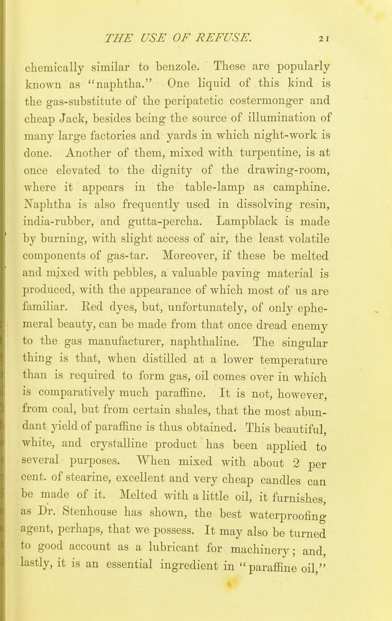 chemically similar to benzole. These are popularly known as naphtha. One liquid of this kind is the gas-substitute of the peripatetic costermonger and cheap Jack, besides being the source of illumination of many large factories and yards in which night-work is done. Another of them, mixed with turpentine, is at once elevated to the dignity of the drawing-room, where it appears in the table-lamp as camphine. Naphtha is also frequently used in dissolving resin, india-rubber, and gutta-percha. Lampblack is made by burning, with slight access of air, the least volatile components of gas-tar. Moreover, if these be melted and ndxed with pebbles, a valuable paving material is produced, with the appearance of which most of us are familiar. Red dyes, but, unfortunately, of only ephe- meral beauty, can be made from that once dread enemy to the gas manufacturer, naphthaline. The singular thing is that, when distilled at a lower temperature than is required to form gas, oil comes over in which is comparatively much paraffine. It is not, however, from coal, but from certain shales, that the most abun- dant yield of paraffine is thus obtained. This beautiful, white, and crystalline product has been applied to several purposes. When mixed with about 2 per cent, of stearine, excellent and very cheap candles can be made of it. Melted with a little oil, it furnishes, as Dr. Stenhouse has shown, the best waterproofing agent, perhaps, that we possess. It may also be turned to good account as a lubricant for machinery; and, lastly, it is an essential ingredient in  paraffine oil,