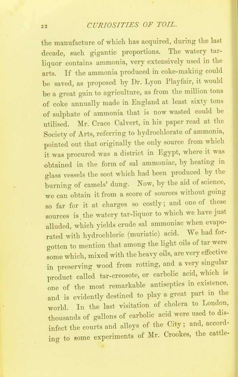 the manufacture of which has acquired, during the last decade, such gigantic proportions. The watery tar- liquor contains ammonia, very extensively used in the arts. If the ammonia produced in coke-making could be saved, as proposed by Dr. Lyon Playfair, it would be a great gain to agriculture, as from the million tons of coke annually made in England at least sixty tons of sulphate of ammonia that is now wasted could be utilised. Mr. Crace Calvert, in his paper read at the Society of Arts, referring to hydrochlorate of ammonia, pointed out that originally the only source from which it was procured was a district in Egypt, where it was obtained in the form of sal ammoniac, by heating in glass vessels the soot which had been produced by the burning of camels' dung. Now, by the aid of science, we can obtain it from a score of sources without going so far for it at charges so costly; and one of these sources is.the watery tar-liquor to which we have just alluded, which yields crude sal ammoniac when evapo- rated with hydrochloric (muriatic) acid. We had for- gotten to mention that among the light oils of tar were some which, mixed with the heavy oils, are very effective in preserving wood from rotting, and a very singular product called tar-creosote, or carbolic acid, which is one of the most remarkable antiseptics in existence, and is evidently destined to play a great part in the world In the last visitation of cholera to London, thousands of gallons of carbolic acid were used to dis- infect the courts and alleys of the City; and, accord- ing to some experiments of Mr. Crookes, the cattle-