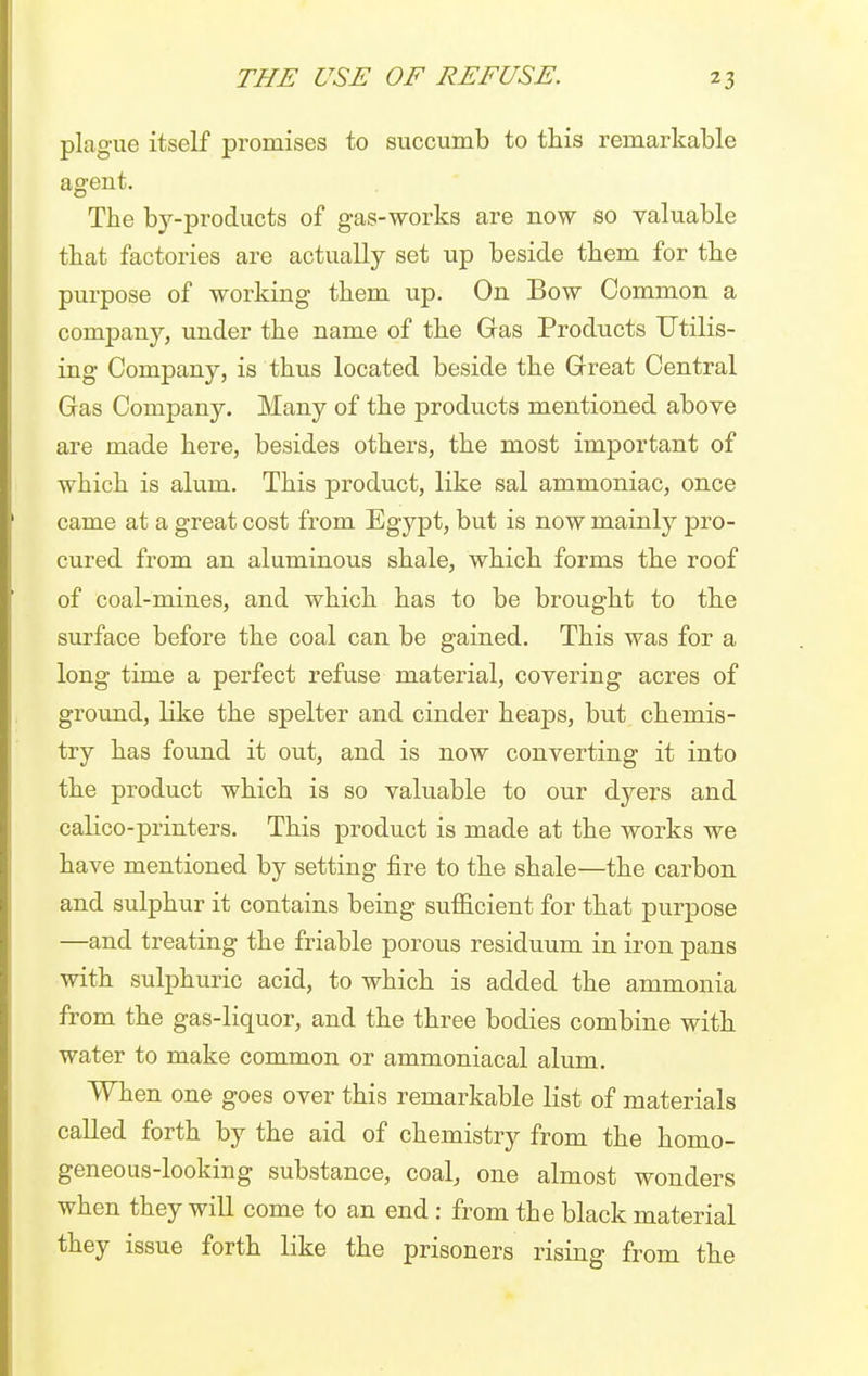 plague itself promises to succumb to this remarkable agent. The by-products of gas-works are now so valuable that factories are actually set up beside them for the purpose of working them up. On Bow Common a company, under the name of the Gas Products Utilis- ing Company, is thus located beside the Great Central Gas Company. Many of the products mentioned above are made here, besides others, the most important of which is alum. This product, like sal ammoniac, once came at a great cost from Egypt, but is now mainly pro- cured from an aluminous shale, which forms the roof of coal-mines, and which has to be brought to the surface before the coal can be gained. This was for a long time a perfect refuse material, covering acres of ground, like the spelter and cinder heaps, but chemis- try has found it out, and is now converting it into the product which is so valuable to our dyers and calico-printers. This product is made at the works we have mentioned by setting fire to the shale—the carbon and sulphur it contains being sufficient for that purpose —and treating the friable porous residuum in iron pans with sulphuric acid, to which is added the ammonia from the gas-liquor, and the three bodies combine with water to make common or ammoniacal alum. When one goes over this remarkable list of materials called forth by the aid of chemistry from the homo- geneous-looking substance, coal, one almost wonders when they will come to an end : from the black material they issue forth like the prisoners rising from the