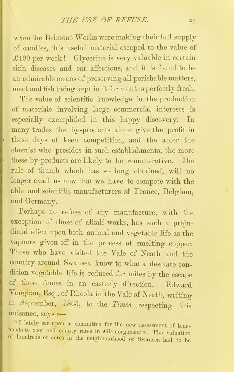 when the Belmont Works were making their full supply of candles, this useful material escaped to the value of £400 per week ! Glycerine is very valuable in certain skin diseases and ear affections, and it is found to be an admirable means of preserving all perishable matters, . meat and fish being kept in it for months perfectly fresh. The value of scientific knowledge in the production of materials involving large commercial interests is especially exemplified in this happy discovery. In many trades the by-products alone give the profit in these days of keen competition, and the abler the chemist who presides in such establishments, the more these by-products are likely to be remunerative. The rule of thumb which has so long obtained, will no longer avail us now that we have to compete with the able and scientific manufacturers of France, Belgium, and Germany. Perhaps no refuse of any manufacture, with the exception of those of alkali-works, has such a preju- dicial effect upon both animal and vegetable life as the vapours given off in the process of smelting copper. Those who have visited the Yale of Neath and the country around Swansea know to what a desolate con- dition vegetable life is reduced for miles by the escape of these fumes in an easterly direction. Edward Vaughan, Esq., of Rheola in the Vale of Neath, writing- in September, 1865, to the Times respecting this nuisance, says :—  I lately sat upon a committee for the new assessment of tene- ments to poor and county rates in Glamorganshire. The valuation of hundreds of acres in the neighbourhood of Swansea had to be