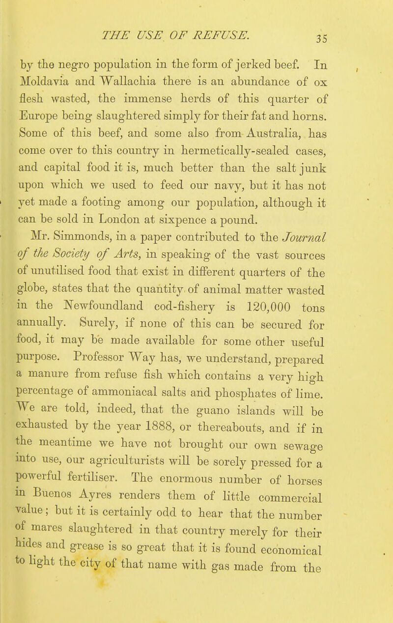 by the negro population in the form of jerked beef. In Moldavia and Wallachia there is an abundance of ox flesh wasted, the immense herds of this quarter of Europe being slaughtered simply for their fat and horns. Some of this beef, and some also from Australia, has come over to this country in hermetically-sealed, cases, and capital food it is, much better than the salt junk upon which we used, to feed, our navy, but it has not yet made a footing among our population, although it can be sold in London at sixpence a pound. Mr. Simmonds, in a paper contributed to the Journal of the Society of Arts, in speaking of the vast sources of unutilised food that exist in different quarters of the globe, states that the quantity: of animal matter wasted in the Newfoundland cod-fishery is 120,000 tons annually. Surely, if none of this can be secured for food, it may be made available for some other useful purpose. Professor Way has, we understand, prepared a manure from refuse fish which contains a very high percentage of ammoniacal salts and phosphates of lime. We are told, indeed, that the guano islands will be exhausted by the year 1888, or thereabouts, and if in the meantime we have not brought our own sewage into use, our agriculturists will be sorely pressed for a powerful fertiliser. The enormous number of horses in Buenos Ayres renders them of little commercial value; but it is certainly odd to hear that the number of mares slaughtered in that country merely for their hides and grease is so great that it is found economical to light the city of that name with gas made from the